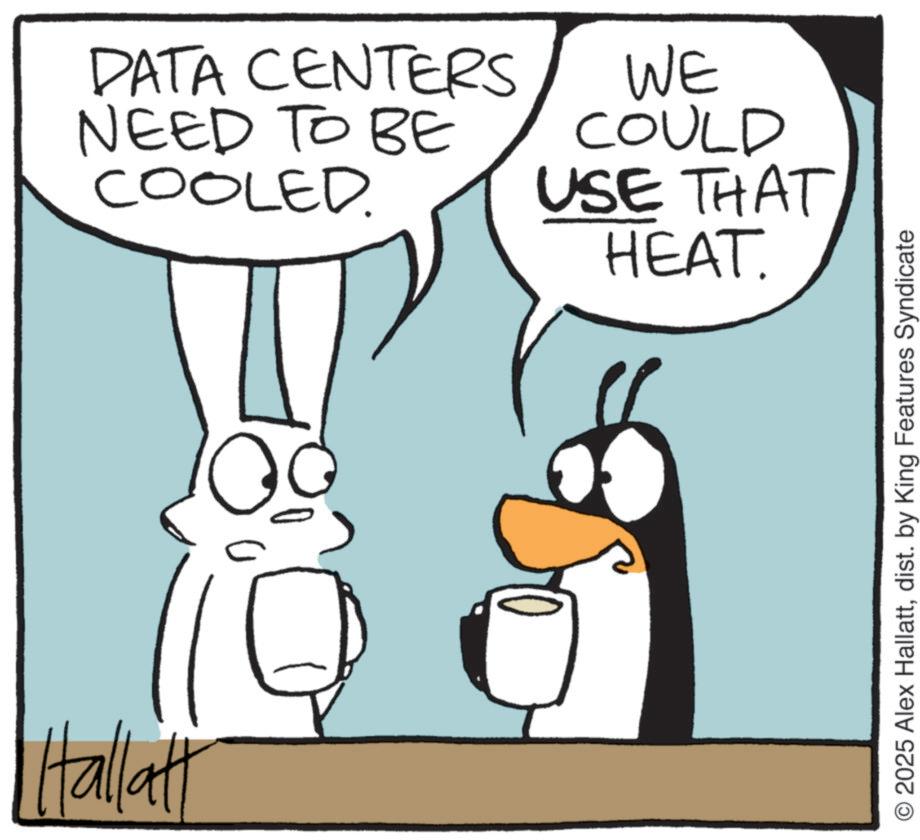 Fictional character OCR: Hallatt DATA CENTERS NEED TO BE COOLED. WE COULD USE THAT HEAT. O2025 Alex Hallattdist. by King Features Syndicate Hallatt DATA CENTERS NEED TO BE COOLED . WE COULD USE THAT HEAT . O2025 Alex Hallattdist . by King Features Syndicate