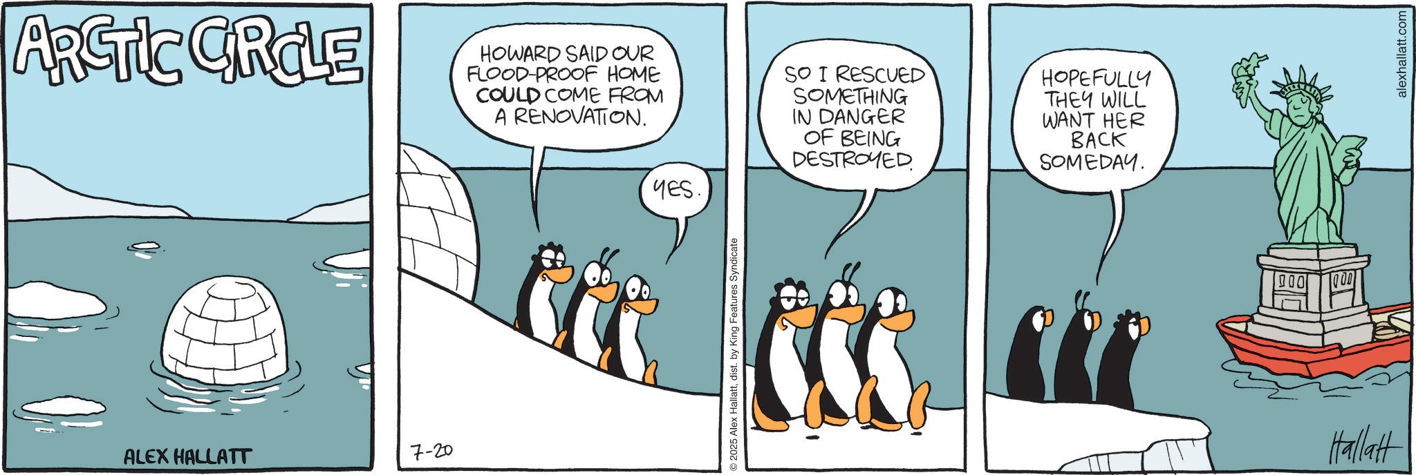 Fiction OCR: ARCTIC CIRCLE HOWARD SAID OUR FLOOD-PROOF HOME COULD COME FROM A RENOVATION. SO I RESCUED SOMETHING IN DANGER OF BEING DESTROYED HOPEFULLY THEY WILL WANT HER BACK SOMEDAY. ALEX HALLATT 7-20 YES. 2025 Alex Hallattdist. by King Features Syndicate Hallatt alexhallatt.com ARCTIC CIRCLE HOWARD SAID OUR FLOOD - PROOF HOME COULD COME FROM A RENOVATION . SO I RESCUED SOMETHING IN DANGER OF BEING DESTROYED HOPEFULLY THEY WILL WANT HER BACK SOMEDAY . ALEX HALLATT 7-20 YES . 2025 Alex Hallattdist . by King Features Syndicate Hallatt alexhallatt.com