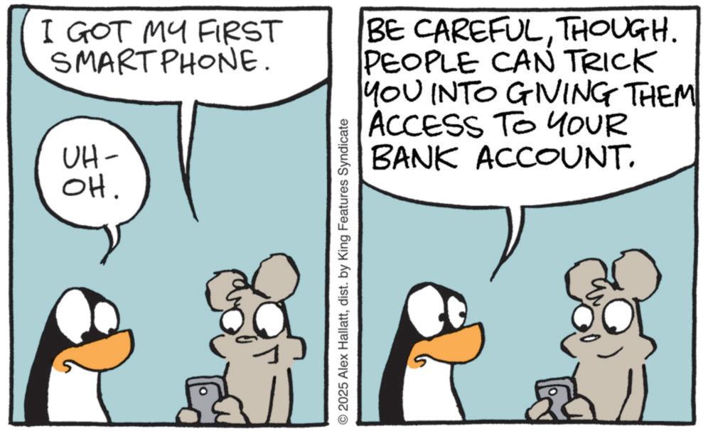 Comics OCR: I GOT MY FIRST SMARTPHONE. UH- OH. © 2025 Alex Hallattdist. by King Features Syndicate BE CAREFULTHOUGH. PEOPLE CAN TRICK YOU INTO GIVING THEM ACCESS TO YOUR BANK ACCOUNT. I GOT MY FIRST SMARTPHONE . UH- OH . © 2025 Alex Hallattdist . by King Features Syndicate BE CAREFULTHOUGH . PEOPLE CAN TRICK YOU INTO GIVING THEM ACCESS TO YOUR BANK ACCOUNT .