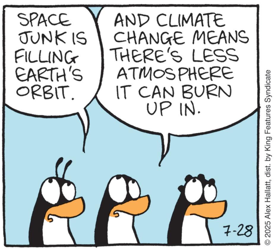 Animated cartoon OCR: SPACE JUNK IS FILLING EARTH'S ORBIT. AND CLIMATE CHANGE MEANS THERE'S LESS ATMOSPHERE IT CAN BURN UP IN. 7-28 O2025 Alex Hallattdist. by King Features Syndicate SPACE JUNK IS FILLING EARTH'S ORBIT . AND CLIMATE CHANGE MEANS THERE'S LESS ATMOSPHERE IT CAN BURN UP IN . 7-28 O2025 Alex Hallattdist . by King Features Syndicate