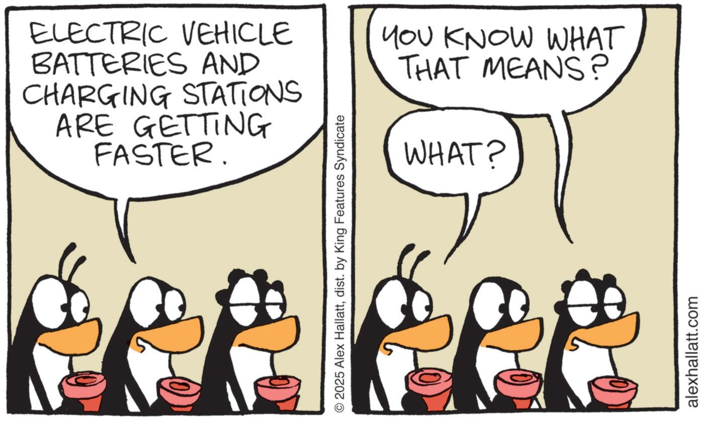 Animated cartoon OCR: ELECTRIC VEHICLE BATTERIES AND CHARGING STATIONS ARE GETTING FASTER. © 2025 Alex Hallattdist. by King Features Syndicate YOU KNOW WHAT THAT MEANS? WHAT? alexhallatt.com ELECTRIC VEHICLE BATTERIES AND CHARGING STATIONS ARE GETTING FASTER . © 2025 Alex Hallattdist . by King Features Syndicate YOU KNOW WHAT THAT MEANS ? WHAT ? alexhallatt.com