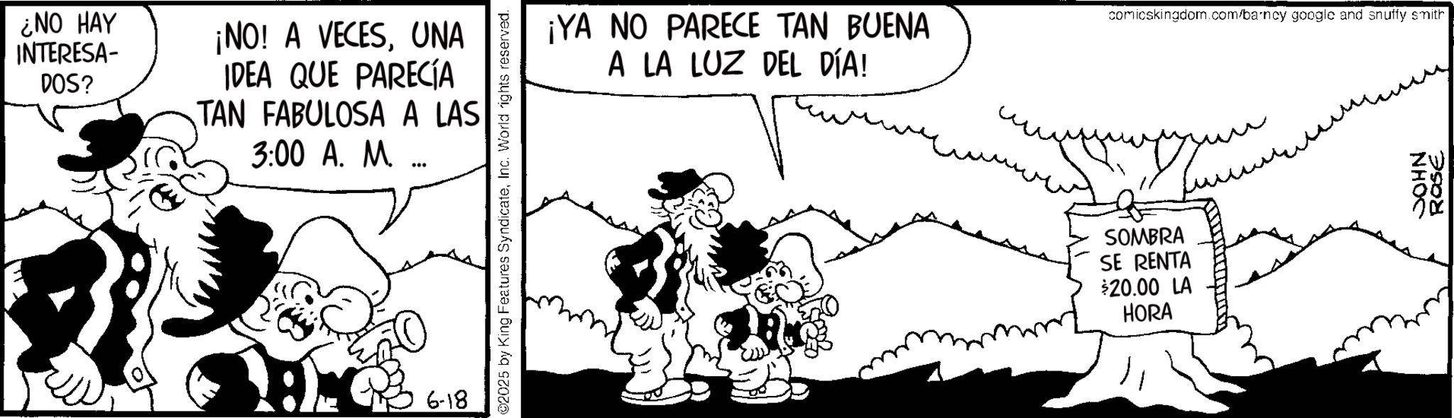 Publication OCR: ¿NO HAY INTERESA- DOS? ¡NO! A VECESUNA IDEA QUE PARECÍA TAN FABULOSA A LAS 3:00 A. M. 6-18 2025 by King Features SyndicateInc. World rights reserved. ¡YA NO PARECE TAN BUENA A LA LUZ DEL DÍA! comicskingdom.com/barncy google and snuffy smith SOMBRA SE RENTA $20.00 LA HORA JOHN 3908 ¿ NO HAY INTERESA- DOS ? ¡ NO ! A VECESUNA IDEA QUE PARECÍA TAN FABULOSA A LAS 3:00 A. M. 6-18 2025 by King Features SyndicateInc. World rights reserved . ¡ YA NO PARECE TAN BUENA A LA LUZ DEL DÍA ! comicskingdom.com/barncy google and snuffy smith SOMBRA SE RENTA $ 20.00 LA HORA JOHN 3908
