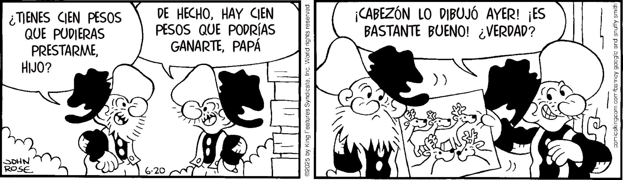 Comic book OCR: JOHN ROSE ¿TIENES CIEN PESOS QUE PUDIERAS PRESTARMEHIJO? DE HECHOHAY CIEN PESOS QUE PODRÍAS GANARTEPAPÁ 6-20 2025 by King Features SyndicateInc. World rights reserved. ¡CABEZÓN LO DIBUJÓ AYER! ¡ES BASTANTE BUENO! ¿VERDAD? comicskingcom.com/barncy google and snuffy smith JOHN ROSE ¿ TIENES CIEN PESOS QUE PUDIERAS PRESTARMEHIJO ? DE HECHOHAY CIEN PESOS QUE PODRÍAS GANARTEPAPÁ 6-20 2025 by King Features SyndicateInc. World rights reserved . ¡ CABEZÓN LO DIBUJÓ AYER ! ¡ ES BASTANTE BUENO ! ¿ VERDAD ? comicskingcom.com/barncy google and snuffy smith