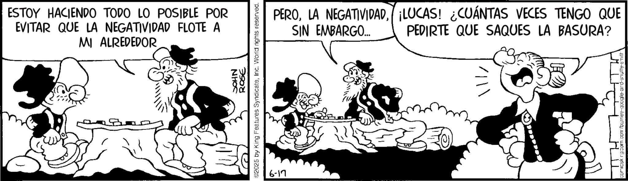 Animated cartoon OCR: ESTOY HACIENDO TODO LO POSIBLE POR EVITAR QUE LA NEGATIVIDAD FLOTE A MI ALREDEDOR JOHN 3908 2025 by King Features SyndicateInc. World rights reserved. 6-17 PERO¡LUCAS! ¿CUÁNTAS VECES TENGO QUE PEDIRTE QUE SAQUES LA BASURA? SIN EMBARGO... omicskrg.com. ESTOY HACIENDO TODO LO POSIBLE POR EVITAR QUE LA NEGATIVIDAD FLOTE A MI ALREDEDOR JOHN 3908 2025 by King Features SyndicateInc. World rights reserved . 6-17 PEROLA NEGATIVIDAD¡ LUCAS ! ¿ CUÁNTAS VECES TENGO QUE PEDIRTE QUE SAQUES LA BASURA ? SIN EMBARGO ... omicskrg.com .