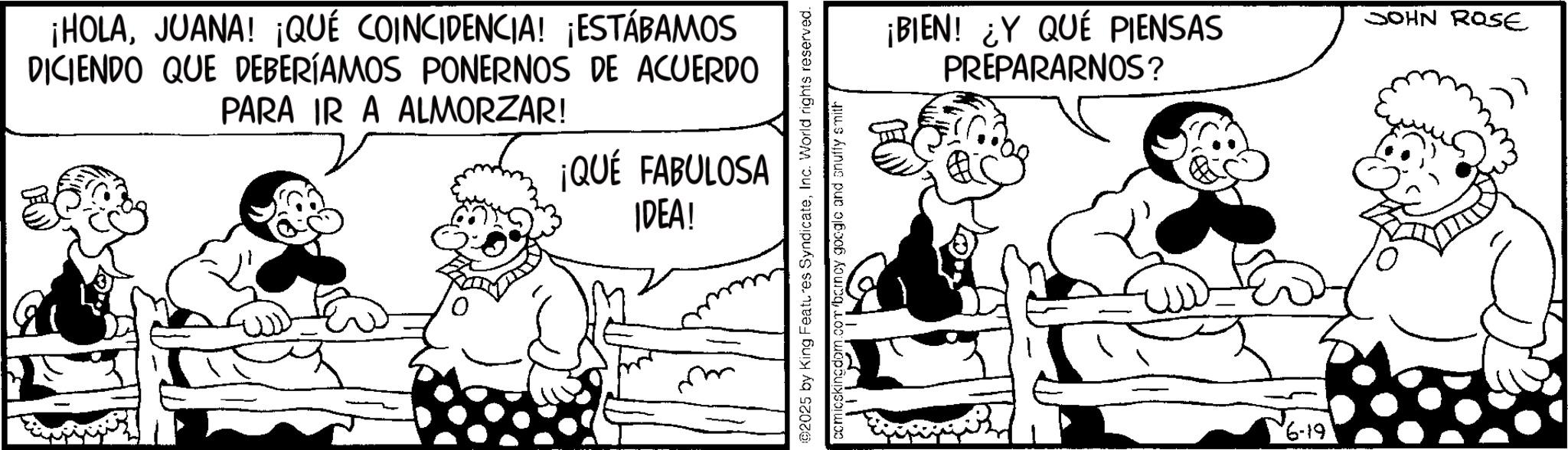 Animation OCR: ¡HOLAJUANA! ¡QUÉ COINCIDENCIA! ¡ESTÁBAMOS DICIENDO QUE DEBERÍAMOS PONERNOS DE ACUERDO PARA IR A ALMORZAR! ¡QUÉ FABULOSA IDEA! 02025 by King Features SyndicateInc. World rights reserved. comicskingdom.com/barney google and snuffy smith ¡BIEN! ¿Y QUÉ PIENSAS PREPARARNOS? SOHN ROSE 61-9¡ HOLAJUANA ! ¡ QUÉ COINCIDENCIA ! ¡ ESTÁBAMOS DICIENDO QUE DEBERÍAMOS PONERNOS DE ACUERDO PARA IR A ALMORZAR ! ¡ QUÉ FABULOSA IDEA ! 02025 by King Features SyndicateInc. World rights reserved . comicskingdom.com/barney google and snuffy smith ¡ BIEN ! ¿ Y QUÉ PIENSAS PREPARARNOS ? SOHN ROSE 61-9