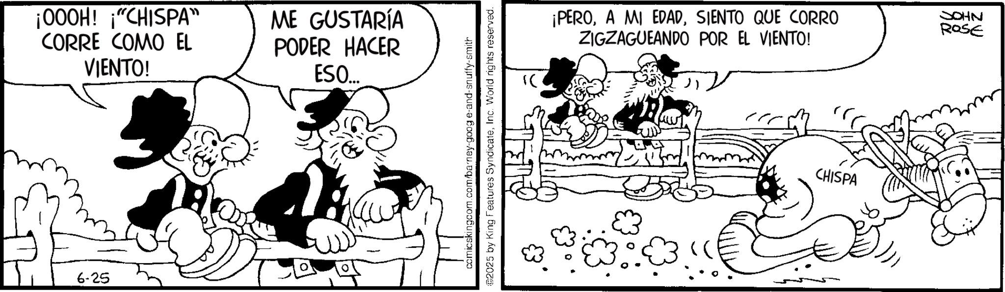 Comic book OCR: ¡000H! "CHISPA" CORRE COMO EL VIENTO! ME GUSTARÍA PODER HACER ESO... 6-25 comicskingcom.com/barney-goog e-and-snuffy-smith 02025 by King Features SyndicateInc. World rights reserved. ¡PEROSIENTO QUE CORRO ZIGZAGUEANDO POR EL VIENTO! JOHN ROSE CHISPA ¡ 000H ! " CHISPA " CORRE COMO EL VIENTO ! ME GUSTARÍA PODER HACER ESO ... 6-25 comicskingcom.com/barney-goog e - and - snuffy - smith 02025 by King Features SyndicateInc. World rights reserved . ¡ PEROA MI EDADSIENTO QUE CORRO ZIGZAGUEANDO POR EL VIENTO ! JOHN ROSE CHISPA