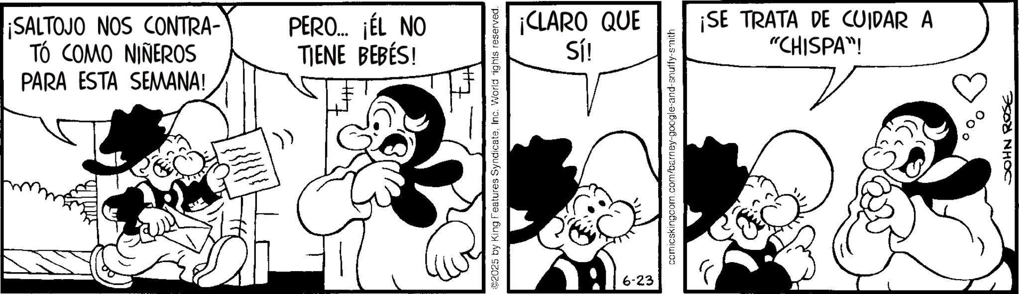 Animation OCR: ¡SALTOJO NOS CONTRA- TÓ COMO NIÑEROS PARA ESTA SEMANA! PERO... ¡ÉL NO TIENE BEBÉS! ©2025 by King Features SyndicateInc. World rights reserved. 6-23 ¡CLARO QUE Sí! ¡SE TRATA DE CUIDAR A "CHISPA"! comicskingcom.com/barney-google-and-snuffy-smith 00° JOHN ROSE ¡ SALTOJO NOS CONTRA- TÓ COMO NIÑEROS PARA ESTA SEMANA ! PERO ... ¡ ÉL NO TIENE BEBÉS ! © 2025 by King Features SyndicateInc. World rights reserved . 6-23 ¡ CLARO QUE Sí ! ¡ SE TRATA DE CUIDAR A " CHISPA " ! comicskingcom.com/barney-google-and-snuffy-smith 00 ° JOHN ROSE