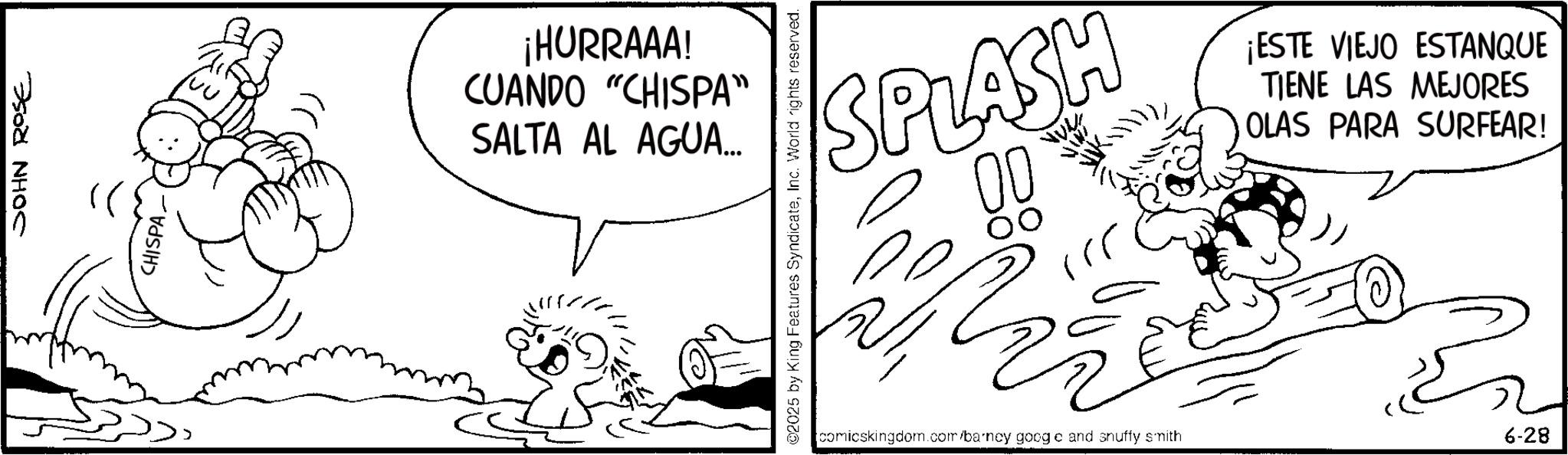 Line art OCR: JOHN ROSE CHISPA. ¡HURRAAA! CUANDO "CHISPA" SALTA AL AGUA... 02025 by King Features SyndicateInc. World rights reserved. SPLASH 00 ¡ESTE VIEJO ESTANQUE TIENE LAS MEJORES OLAS PARA SURFEAR! comicskingdom.com/barncy googe and snuffy smith 6-28 JOHN ROSE CHISPA . ¡ HURRAAA ! CUANDO " CHISPA " SALTA AL AGUA ... 02025 by King Features SyndicateInc. World rights reserved . SPLASH 00 ¡ ESTE VIEJO ESTANQUE TIENE LAS MEJORES OLAS PARA SURFEAR ! comicskingdom.com/barncy googe and snuffy smith 6-28