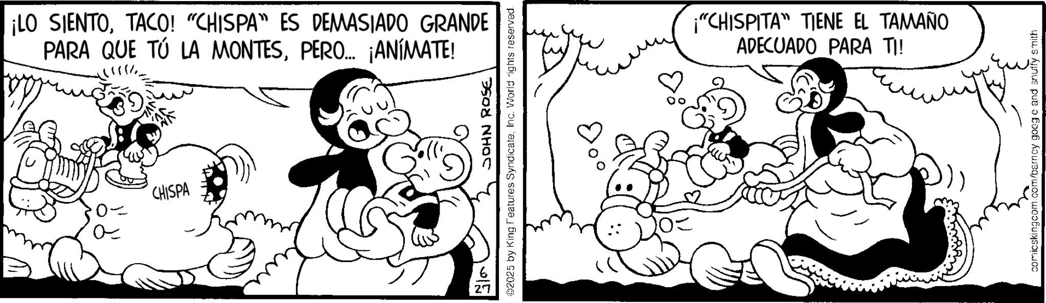 Animated cartoon OCR: ¡LO SIENTOTACO! "CHISPA" ES DEMASIADO GRANDE PARA QUE TÚ LA MONTESPERO... ¡ANÍMATE! 0- ? CHISPA 27 JOHN ROSE @2025 by King Features SyndicateInc. World rights reserved. ¡"CHISPITA" TIENE EL TAMAÑO ADECUADO PARA TI! comicskingcom.com/barncy googo and snuffy smith ¡ LO SIENTOTACO ! " CHISPA " ES DEMASIADO GRANDE PARA QUE TÚ LA MONTESPERO ... ¡ ANÍMATE ! 0- ? CHISPA 27 JOHN ROSE @ 2025 by King Features SyndicateInc. World rights reserved . ¡ " CHISPITA " TIENE EL TAMAÑO ADECUADO PARA TI ! comicskingcom.com/barncy googo and snuffy smith