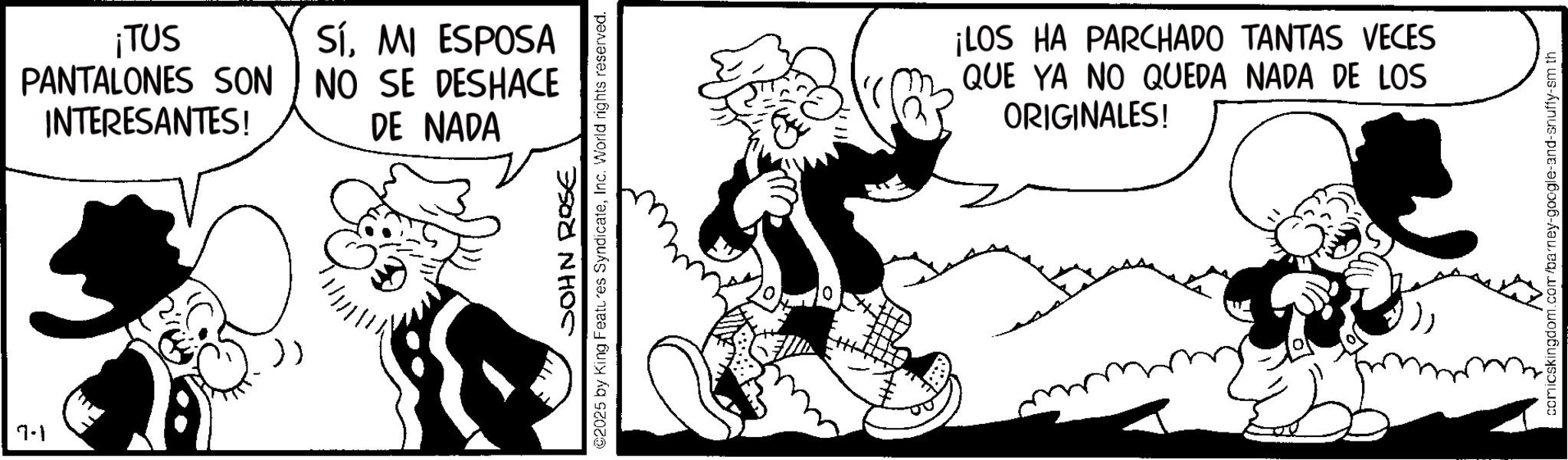 Publication OCR: 7-1 ¡TUS SíMI ESPOSA PANTALONES SON NO SE DESHACE INTERESANTES! DE NADA JOHN ROSE ©2025 by King Features SyndicateInc. World rights reserved. ¡LOS HA PARCHADO TANTAS VECES QUE YA NO QUEDA NADA DE LOS ORIGINALES! comicskingdom.com/barney-google-and-snuffy-sm th 7-1 ¡ TUS SíMI ESPOSA PANTALONES SON NO SE DESHACE INTERESANTES ! DE NADA JOHN ROSE © 2025 by King Features SyndicateInc. World rights reserved . ¡ LOS HA PARCHADO TANTAS VECES QUE YA NO QUEDA NADA DE LOS ORIGINALES ! comicskingdom.com/barney-google-and-snuffy-sm th