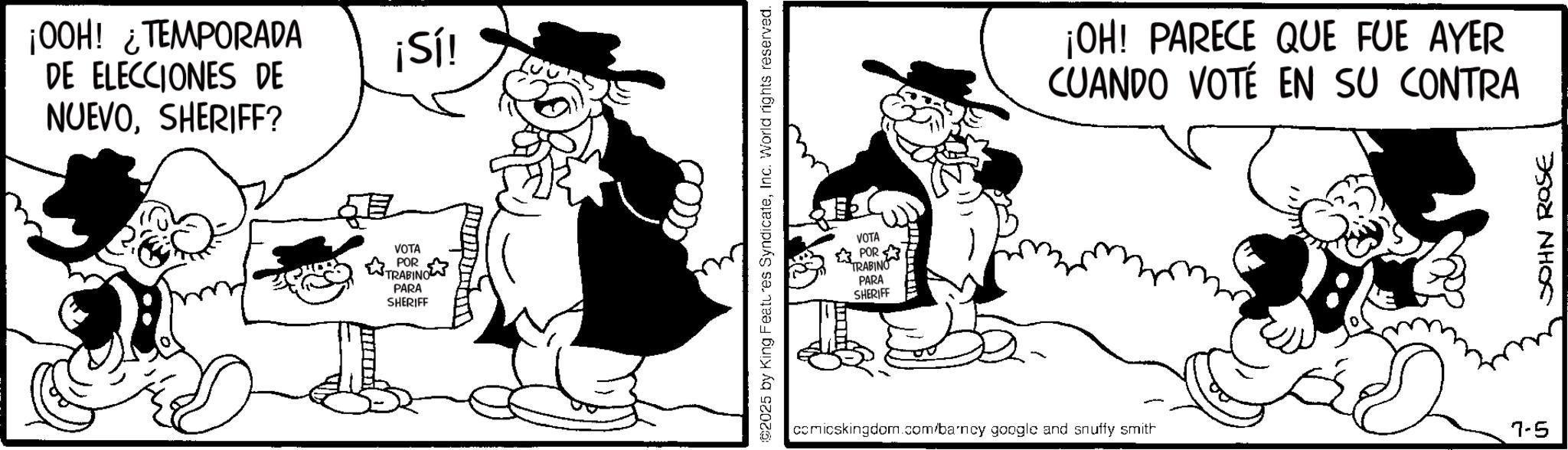 Animation OCR: ¡OOH! ¿TEMPORADA DE ELECCIONES DE NUEVOSHERIFF? VOTA POR PARA SHERIFF ¡Sí! 2025 by King Features SyndicateInc. World rights reserved. VOTA POR TRABINO PARA SHERIFF ¡OH! PARECE QUE FUE AYER CUANDO VOTE EN SU CONTRA comicskingdom.com/barncy google and snuffy smith 7-5 JOHN ROSE ¡ OOH ! ¿ TEMPORADA DE ELECCIONES DE NUEVOSHERIFF ? VOTA POR PARA SHERIFF ¡ Sí ! 2025 by King Features SyndicateInc. World rights reserved . VOTA POR TRABINO PARA SHERIFF ¡ OH ! PARECE QUE FUE AYER CUANDO VOTE EN SU CONTRA comicskingdom.com/barncy google and snuffy smith 7-5 JOHN ROSE