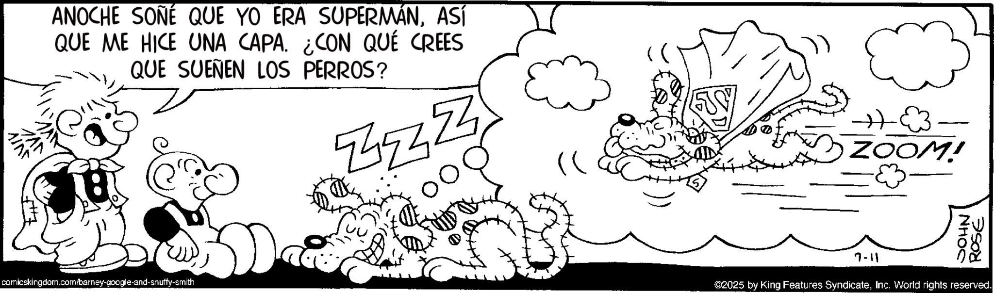 Animated cartoon OCR: ANOCHE SOÑÉ QUE YO ERA SUPERMÁNASÍ QUE ME HICE UNA CAPA. ¿CON QUÉ CREES QUE SUEÑEN LOS PERROS? JAN AINT comicskingdom.com/barney-google-and-snuffy-smith ?? ZOOM! JOHN ROSE 7-11 02025 by King Features SyndicateInc. World rights reserved. ANOCHE SOÑÉ QUE YO ERA SUPERMÁNASÍ QUE ME HICE UNA CAPA . ¿ CON QUÉ CREES QUE SUEÑEN LOS PERROS ? JAN AINT comicskingdom.com/barney-google-and-snuffy-smith ?? ZOOM ! JOHN ROSE 7-11 02025 by King Features SyndicateInc. World rights reserved .