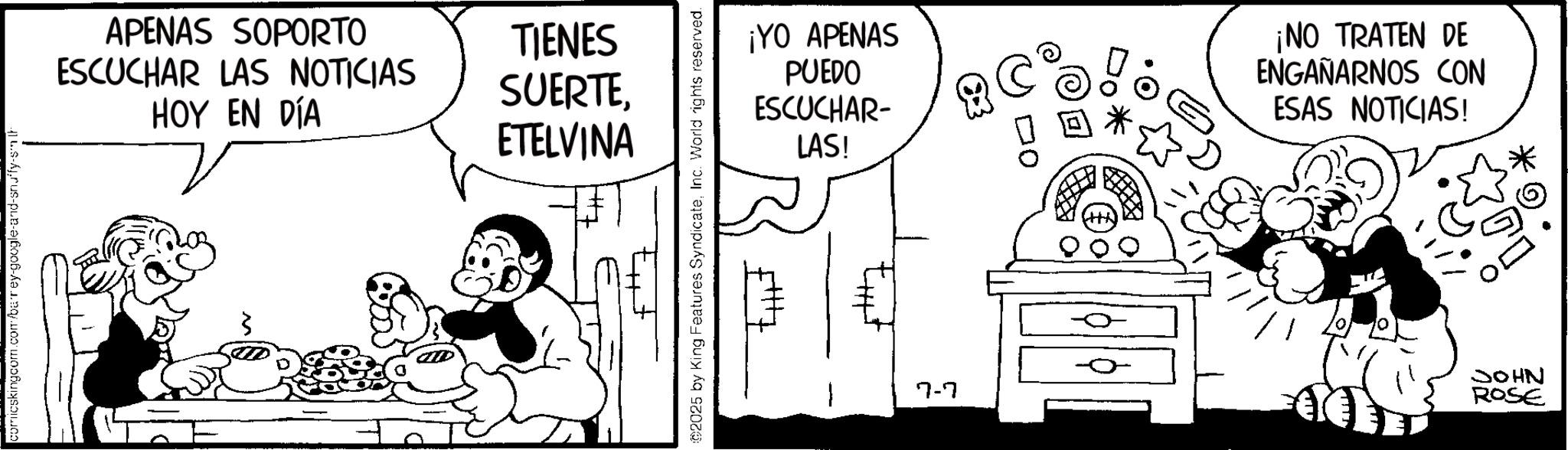 Happiness OCR: comicskingcom.com/barey-google-and-snuffy-smit APENAS SOPORTO ESCUCHAR LAS NOTICIAS HOY EN DÍA TIENES SUERTEETELVINA ©2025 by King Features SyndicateInc. World rights reserved. ¡YO APENAS PUEDO ESCUCHAR- LAS! ¡NO TRATEN DE ENGAÑARNOS CON ESAS NOTICIAS! 7-7 JOHN ROSE comicskingcom.com/barey-google-and-snuffy-smit APENAS SOPORTO ESCUCHAR LAS NOTICIAS HOY EN DÍA TIENES SUERTEETELVINA © 2025 by King Features SyndicateInc. World rights reserved . ¡ YO APENAS PUEDO ESCUCHAR- LAS ! ¡ NO TRATEN DE ENGAÑARNOS CON ESAS NOTICIAS ! 7-7 JOHN ROSE