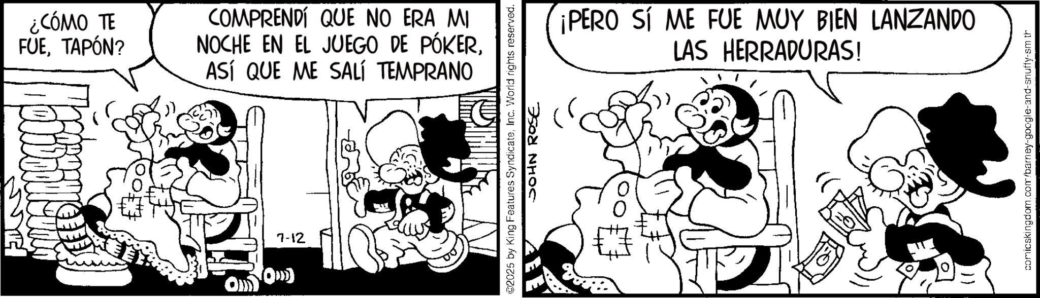 Comic book OCR: ¿CÓMO TE FUETAPÓN? COMPRENDÍ QUE NO ERA MI NOCHE EN EL JUEGO DE PÓKERASÍ QUE ME SALÍ TEMPRANO ??) 7-12 02025 by King Features SyndicateInc. World rights reserved. JOHN ROSE ¡PERO SI ME FUE MUY BIEN LANZANDO LAS HERRADURAS! comicskingdom.com/barney-google-and-snuffy-sm th ¿ CÓMO TE FUETAPÓN ? COMPRENDÍ QUE NO ERA MI NOCHE EN EL JUEGO DE PÓKERASÍ QUE ME SALÍ TEMPRANO ? ? ) 7-12 02025 by King Features SyndicateInc. World rights reserved . JOHN ROSE ¡ PERO SI ME FUE MUY BIEN LANZANDO LAS HERRADURAS ! comicskingdom.com/barney-google-and-snuffy-sm th