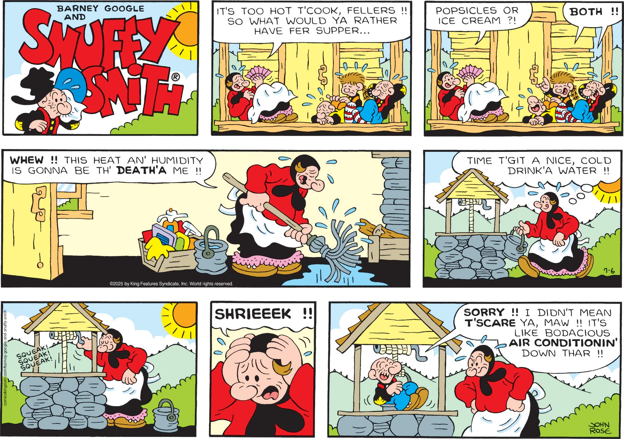 Animation OCR: comicskingdom.com/barney-google-and-snuffy-smith BARNEY GOOGLE AND SKUFFY SWITH IT'S TOO HOT T'COOKFELLERS !! SO WHAT WOULD YA RATHER HAVE FER SUPPER... WHEW!! THIS HEAT AN' HUMIDITY IS GONNA BE TH' DEATH'A ME !! SQUEAK!. SQUEAK! SQUEAK! ©2025 by King Features SyndicateInc. World rights reserved. POPSICLES OR BOTH ICE CREAM ?! TIME T'GIT A NICECOLD DRINK'A WATER !! 7-6 SHRIEEEK !! SORRY!! I DIDN'T MEAN T'SCARE YAMAW !! IT'S LIKE BODACIOUS AIR CONDITIONIN' DOWN THAR !! JOHN ROSE comicskingdom.com/barney-google-and-snuffy-smith BARNEY GOOGLE AND SKUFFY SWITH IT'S TOO HOT T'COOKFELLERS !! SO WHAT WOULD YA RATHER HAVE FER SUPPER ... WHEW !! THIS HEAT AN ' HUMIDITY IS GONNA BE TH ' DEATH'A ME !! SQUEAK !. SQUEAK ! SQUEAK ! © 2025 by King Features SyndicateInc. World rights reserved . POPSICLES OR BOTH ICE CREAM ? ! TIME T'GIT A NICECOLD DRINK'A WATER !! 7-6 SHRIEEEK !! SORRY !! I DIDN'T MEAN T'SCARE YAMAW !! IT'S LIKE BODACIOUS AIR CONDITIONIN ' DOWN THAR !! JOHN ROSE