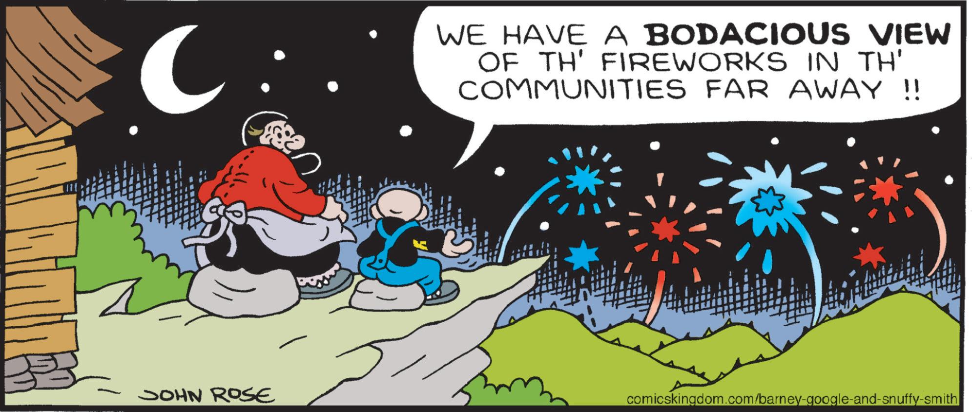Graphics OCR: WE HAVE A BODACIOUS VIEW OF TH' FIREWORKS IN TH' COMMUNITIES FAR AWAY!! JOHN ROSE comicskingdom.com/barney-google-and-snuffy-smith WE HAVE A BODACIOUS VIEW OF TH ' FIREWORKS IN TH ' COMMUNITIES FAR AWAY !! JOHN ROSE comicskingdom.com/barney-google-and-snuffy-smith