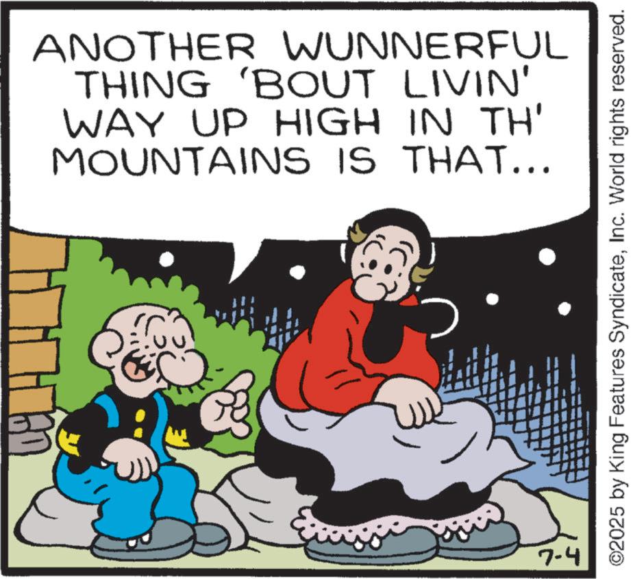 Animation OCR: ANOTHER WUNNERFUL THING 'BOUT LIVIN' WAY UP HIGH IN TH' MOUNTAINS IS THAT... 7-4 ©2025 by King Features SyndicateInc. World rights reserved. ANOTHER WUNNERFUL THING ' BOUT LIVIN ' WAY UP HIGH IN TH ' MOUNTAINS IS THAT ... 7-4 © 2025 by King Features SyndicateInc. World rights reserved .