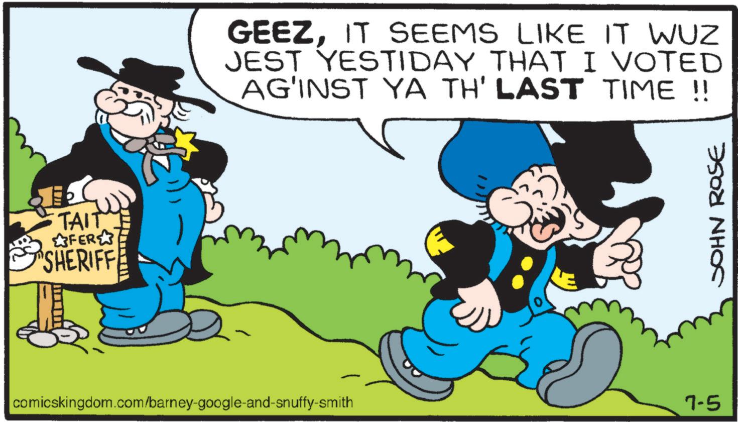 Moustache OCR: TAIT FER SHERIFFE GEEZIT SEEMS LIKE IT WUZ JEST YESTIDAY THAT I VOTED AG'INST YA TH' LAST TIME !! comicskingdom.com/barney-google-and-snuffy-smith 7-5 JOHN ROSE TAIT FER SHERIFFE GEEZIT SEEMS LIKE IT WUZ JEST YESTIDAY THAT I VOTED AG'INST YA TH ' LAST TIME !! comicskingdom.com/barney-google-and-snuffy-smith 7-5 JOHN ROSE