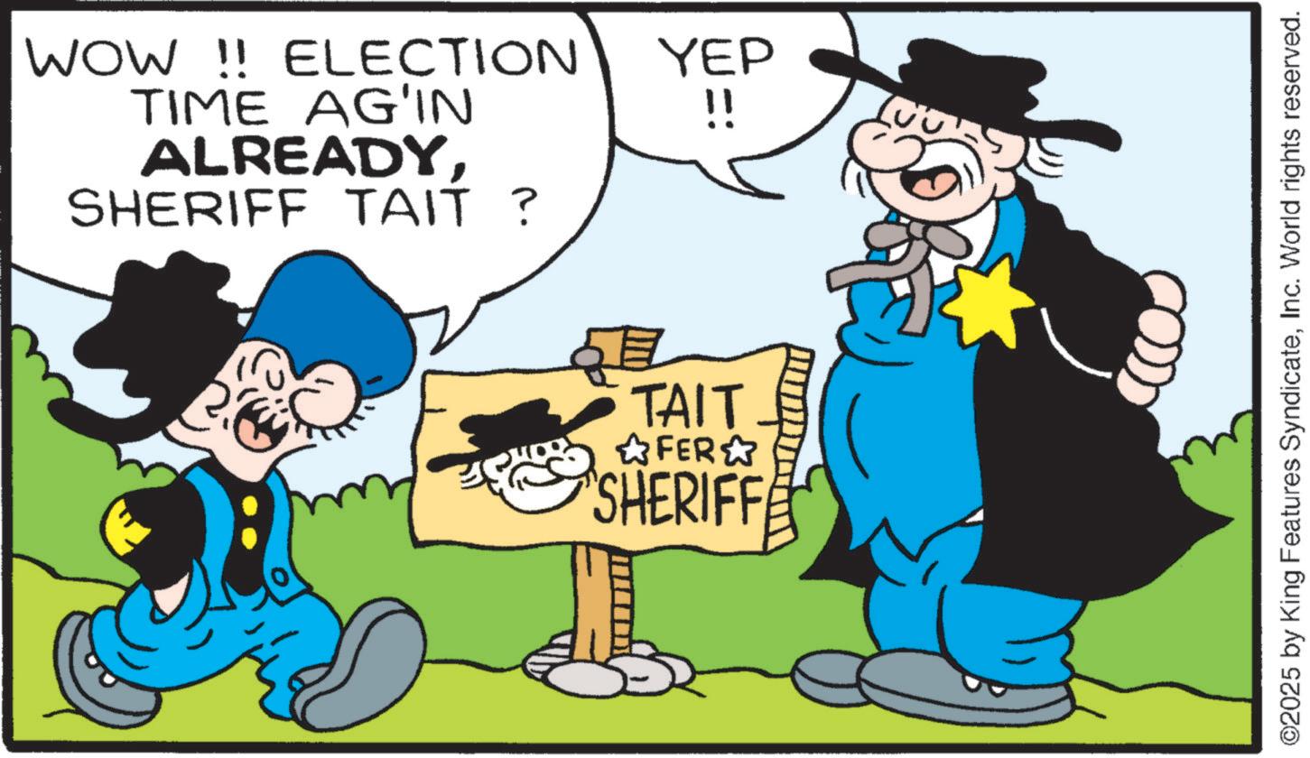 Photo caption OCR: WOW !! ELECTION TIME AG'IN YEP !! ALREADY. SHERIFF TAIT ? TAIT ?FER? SHERIFFE ©2025 by King Features SyndicateInc. World rights reserved. WOW !! ELECTION TIME AG'IN YEP !! ALREADY . SHERIFF TAIT ? TAIT ? FER ? SHERIFFE © 2025 by King Features SyndicateInc. World rights reserved .