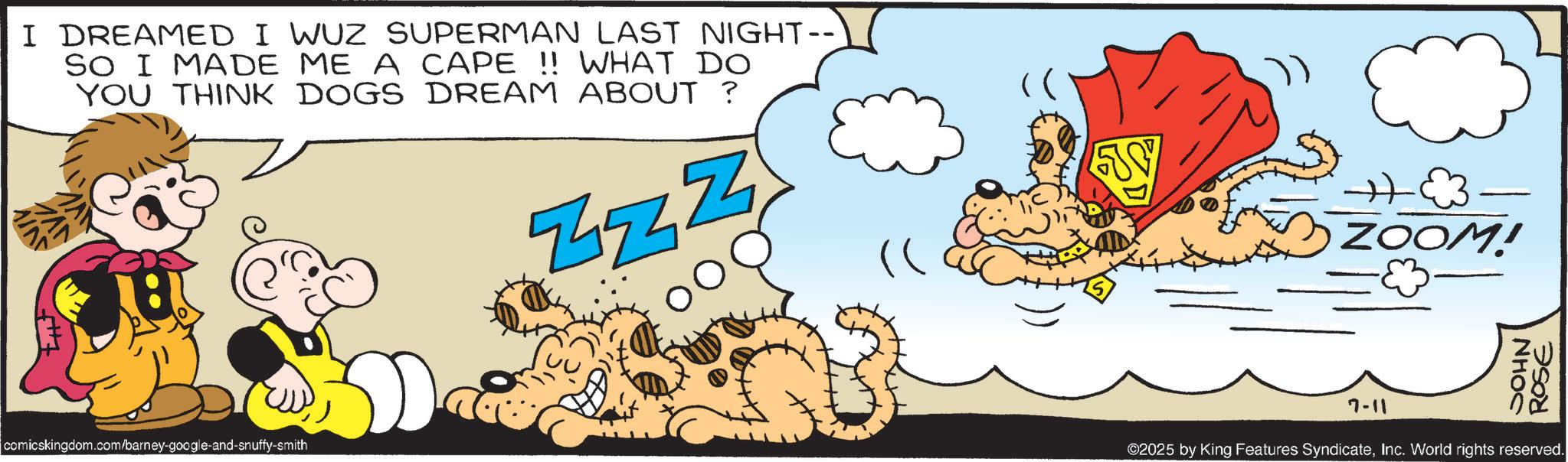 Graphics OCR: I DREAMED I WUZ SUPERMAN LAST NIGHT-- SO I MADE ME A CAPE !! WHAT DO YOU THINK DOGS DREAM ABOUT ? & ZZZ comicskingdom.com/barney-google-and-snuffy-smith H ZOOM! NHOC ROSE 7-11 ©2025 by King Features SyndicateInc. World rights reserved. I DREAMED I WUZ SUPERMAN LAST NIGHT-- SO I MADE ME A CAPE !! WHAT DO YOU THINK DOGS DREAM ABOUT ? & ZZZ comicskingdom.com/barney-google-and-snuffy-smith H ZOOM ! NHOC ROSE 7-11 © 2025 by King Features SyndicateInc. World rights reserved .