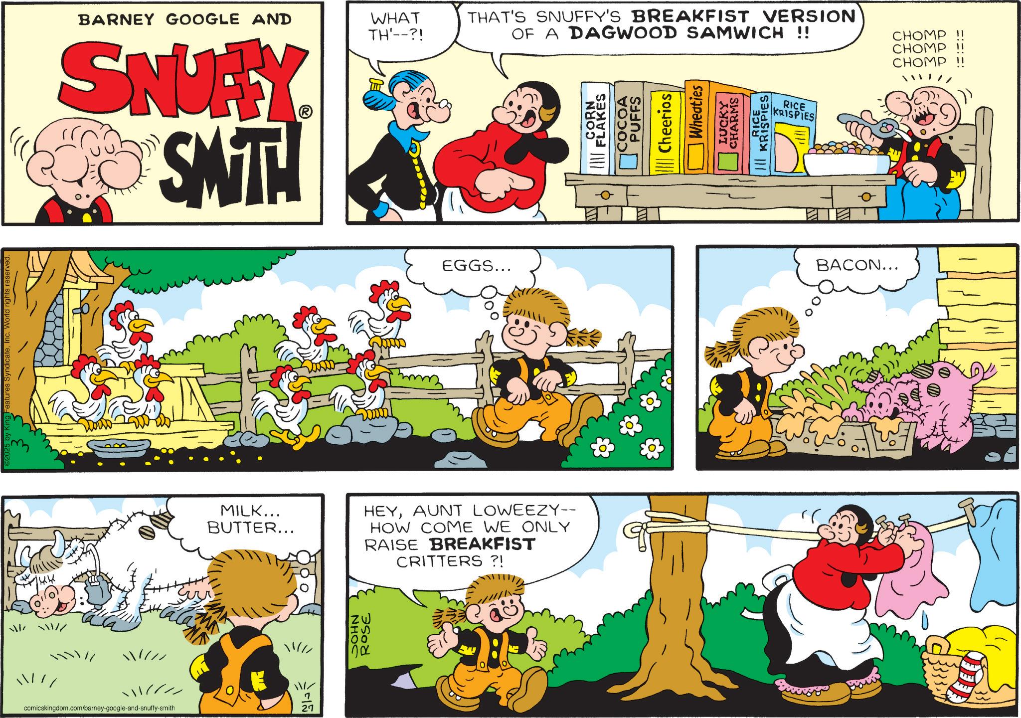 Pleased OCR: 144 eatures SyndicateInc. World rights reserve //// // comicskingdom.com/barney-google-and-snuffy-smith BARNEY GOOGLE AND WHAT TH'--?! THAT'S SNUFFY'S BREAKFIST VERSION OF A DAGWOOD SAMWICH !! SNUFFY SMITH MA ?? EGGS... MILK... BUTTER... HEYAUNT LOWEEZY-- HOW COME WE ONLY RAISE BREAKFIST CRITTERS ?! // ? 27 zw IS 00 ROSE CORN FLAKES COCOA PUFFS Cheerios Wheaties LUCKY CHARMS RICE KRISPIES RICE KRISPIES BACON... CHOMP !! CHOMP CHOMP 144 eatures SyndicateInc. World rights reserve // // // comicskingdom.com/barney-google-and-snuffy-smith BARNEY GOOGLE AND WHAT TH ' -- ?! THAT'S SNUFFY'S BREAKFIST VERSION OF A DAGWOOD SAMWICH !! SNUFFY SMITH MA ?? EGGS ... MILK ... BUTTER ... HEYAUNT LOWEEZY-- HOW COME WE ONLY RAISE BREAKFIST CRITTERS ? ! // ? 27 zw IS 00 ROSE CORN FLAKES COCOA PUFFS Cheerios Wheaties LUCKY CHARMS RICE KRISPIES RICE KRISPIES BACON ... CHOMP !! CHOMP CHOMP