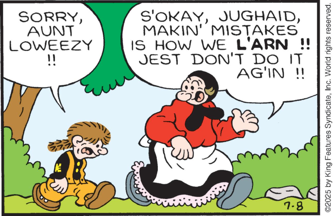 Comics OCR: SORRYAUNT LOWEEZY !! S'OKAYMAKIN' MISTAKES IS HOW WE L'ARN !! JEST DON'T DO IT AG'IN !! 7.8 ©2025 by King Features SyndicateInc. World rights reserved. SORRYAUNT LOWEEZY !! S'OKAYMAKIN ' MISTAKES IS HOW WE L'ARN !! JEST DON'T DO IT AG'IN !! 7.8 © 2025 by King Features SyndicateInc. World rights reserved .