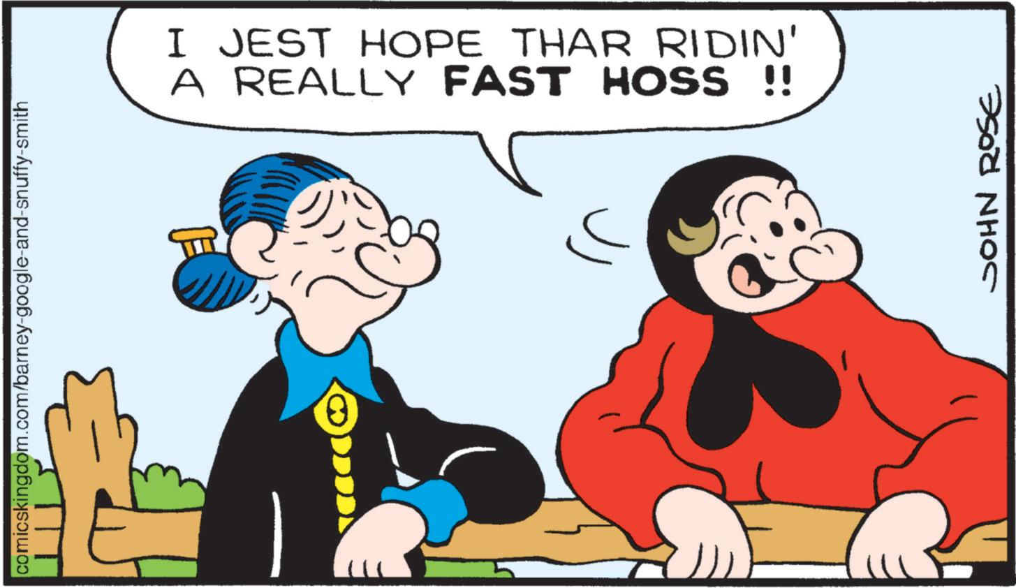 Comics OCR: comicskingdom.com/barney-google-and-snuffy-smith ? I JEST HOPE THAR RIDIN' A REALLY FAST HOSS !! JOHN ROSE comicskingdom.com/barney-google-and-snuffy-smith ? I JEST HOPE THAR RIDIN ' A REALLY FAST HOSS !! JOHN ROSE