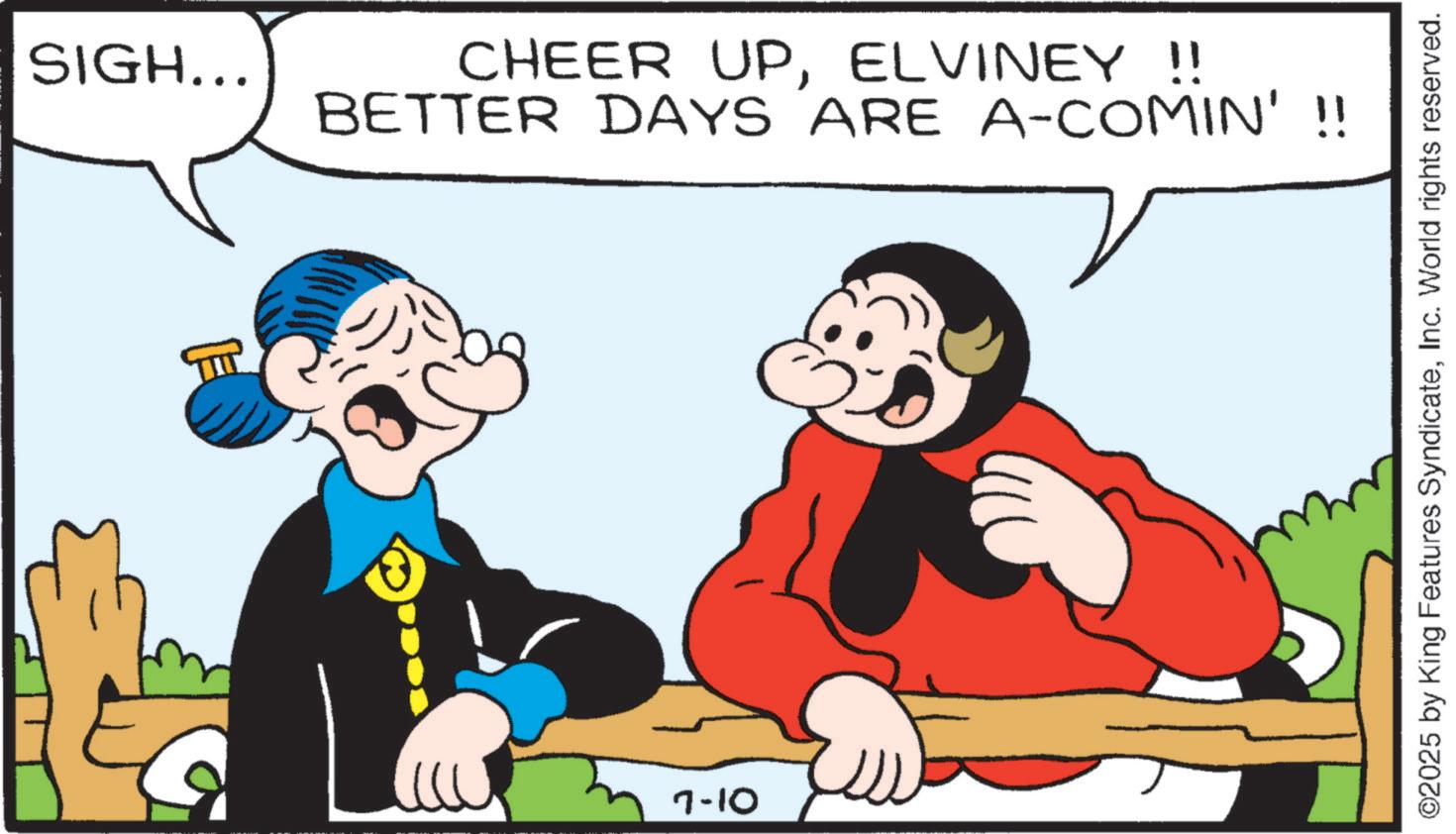 Comic book OCR: SIGH... CHEER UPELVINEY !! BETTER DAYS ARE A-COMIN' !! 7-10 ? ©2025 by King Features SyndicateInc. World rights reserved. SIGH ... CHEER UPELVINEY !! BETTER DAYS ARE A - COMIN ' !! 7-10 ? © 2025 by King Features SyndicateInc. World rights reserved .