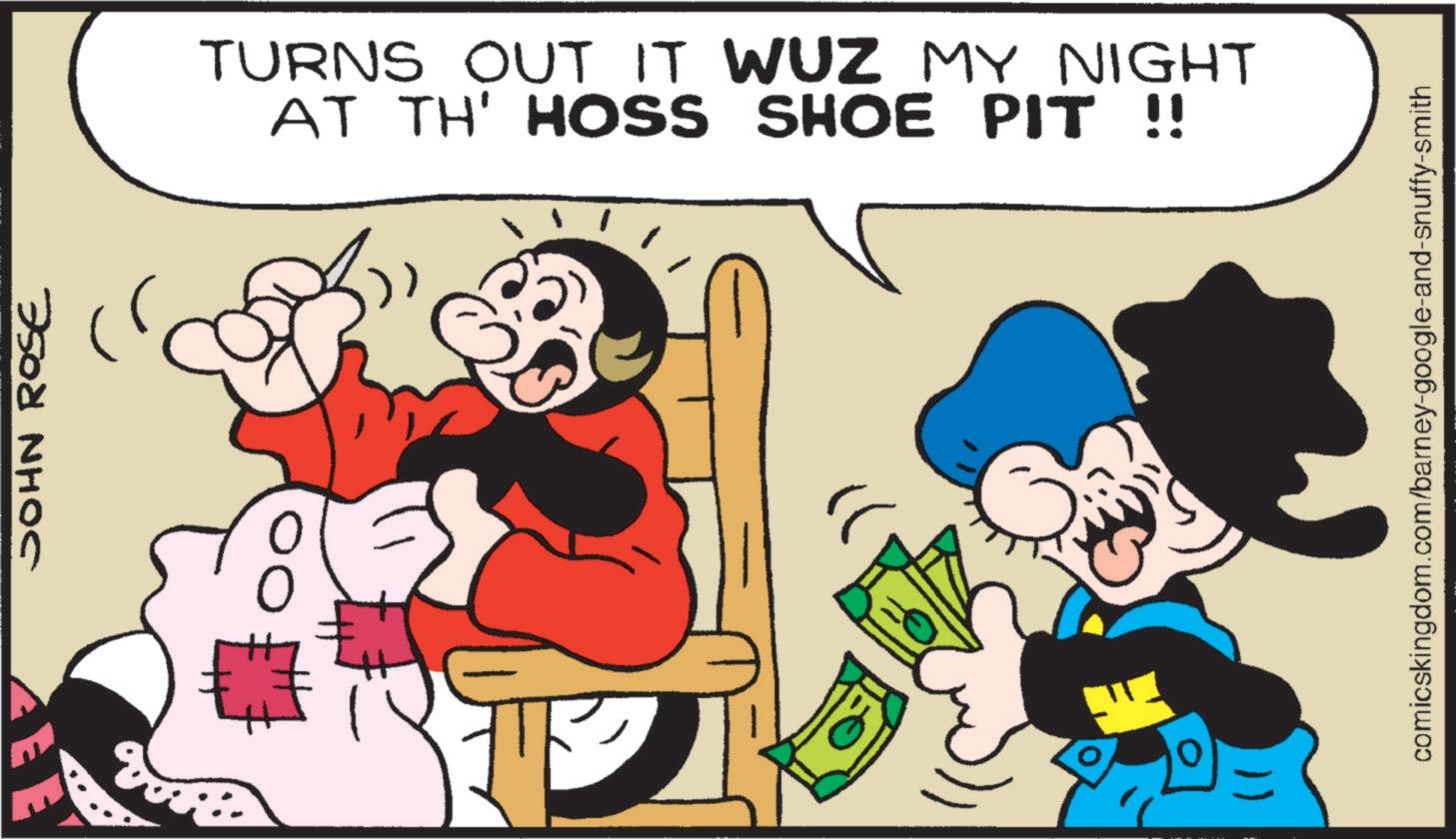 Publication OCR: JOHN ROSE TURNS OUT IT WUZ MY NIGHT AT TH' HOSS SHOE PIT !! comicskingdom.com/barney-google-and-snuffy-smith JOHN ROSE TURNS OUT IT WUZ MY NIGHT AT TH ' HOSS SHOE PIT !! comicskingdom.com/barney-google-and-snuffy-smith