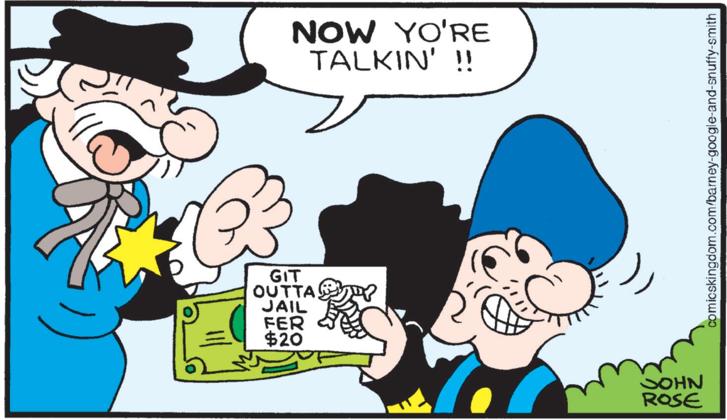 Graphics OCR: NOW YO'RE TALKIN' !! GIT OUTTA TY JAIL FER $20 JOHN ROSE comicskingdom.com/barney-google-and-snuffy-smith NOW YO'RE TALKIN ' !! GIT OUTTA TY JAIL FER $ 20 JOHN ROSE comicskingdom.com/barney-google-and-snuffy-smith
