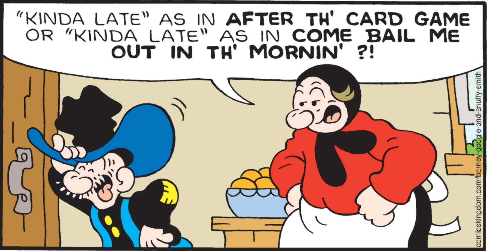 Fiction OCR: "KINDA LATE" AS IN AFTER TH' CARD GAME OR "KINDA LATE" AS IN COME BAIL ME OUT IN TH' MORNIN' ?! comicskingdom.com/barney-google-and-snuffy-smith " KINDA LATE " AS IN AFTER TH ' CARD GAME OR " KINDA LATE " AS IN COME BAIL ME OUT IN TH ' MORNIN ' ? ! comicskingdom.com/barney-google-and-snuffy-smith
