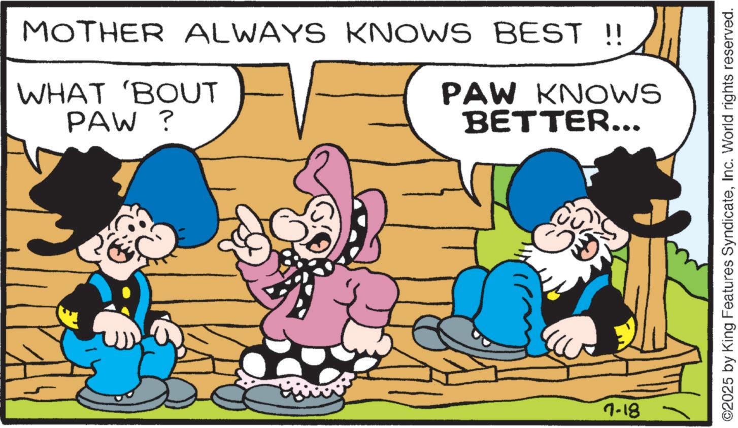 Humour OCR: MOTHER ALWAYS KNOWS BEST !! WHAT 'BOUT PAW? PAW KNOWS BETTER... 7-18 ©2025 by King Features SyndicateInc. World rights reserved. MOTHER ALWAYS KNOWS BEST !! WHAT ' BOUT PAW ? PAW KNOWS BETTER ... 7-18 © 2025 by King Features SyndicateInc. World rights reserved .