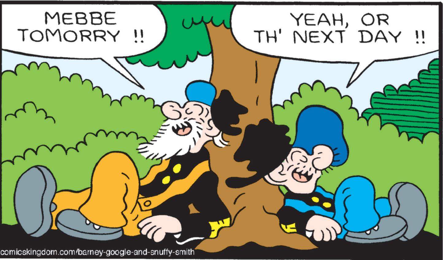 Happiness OCR: MEBBE TOMORRY !! YEAHOR TH' NEXT DAY !! comicskingdom.com/barney-google-and-snuffy-smith MEBBE TOMORRY !! YEAHOR TH ' NEXT DAY !! comicskingdom.com/barney-google-and-snuffy-smith
