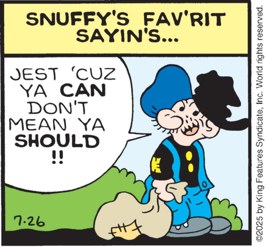 Pleased OCR: SNUFFY'S FAV'RIT SAYIN'S... JEST 'CUZ YA CAN DON'T MEAN YA SHOULD !! E 7.26 ©2025 by King Features SyndicateInc. World rights reserved. SNUFFY'S FAV'RIT SAYIN'S ... JEST ' CUZ YA CAN DON'T MEAN YA SHOULD !! E 7.26 © 2025 by King Features SyndicateInc. World rights reserved .