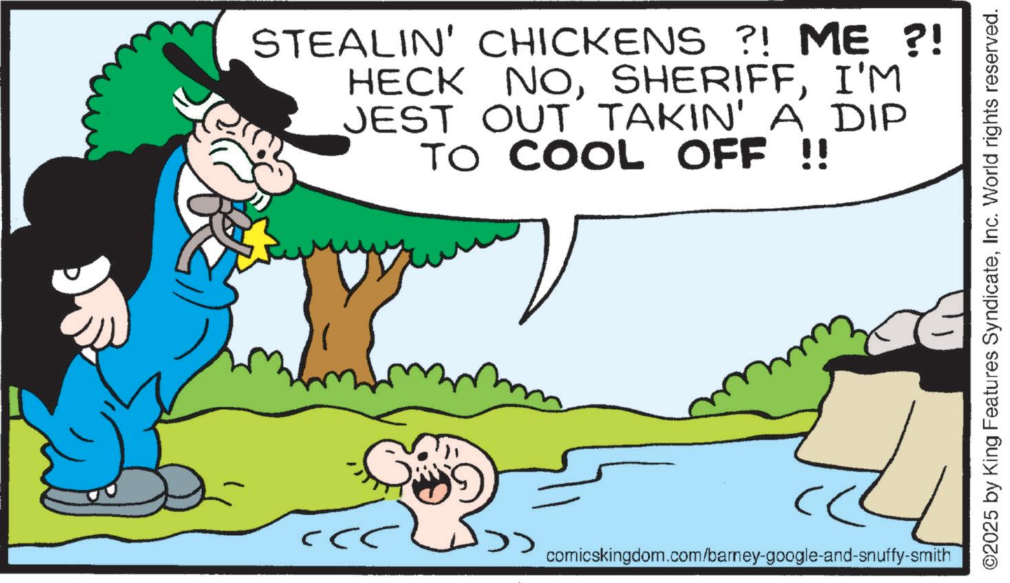Graphics OCR: ?? STEALIN' CHICKENS ?! ME ?! HECK NOI'M JEST OUT TAKIN' A DIP TO COOL OFF !! comicskingdom.com/barney-google-and-snuffy-smith ©2025 by King Features SyndicateInc. World rights reserved. ?? STEALIN ' CHICKENS ? ! ME ? ! HECK NOI'M JEST OUT TAKIN ' A DIP TO COOL OFF !! comicskingdom.com/barney-google-and-snuffy-smith © 2025 by King Features SyndicateInc. World rights reserved .