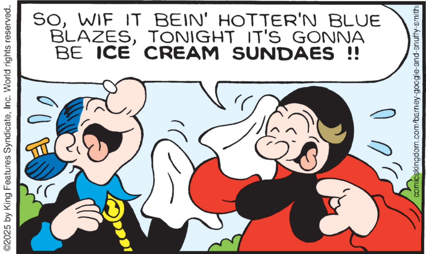 Graphics OCR: ©2025 by King Features SyndicateInc. World rights reserved.. ?? SOWIF IT BEIN' HOTTER'N BLUE BLAZESTONIGHT IT'S GONNA BE ICE CREAM SUNDAES !! comicskingdom.com/barney-google-and-snuffy-smithi © 2025 by King Features SyndicateInc. World rights reserved .. ?? SOWIF IT BEIN ' HOTTER'N BLUE BLAZESTONIGHT IT'S GONNA BE ICE CREAM SUNDAES !! comicskingdom.com/barney-google-and-snuffy-smithi