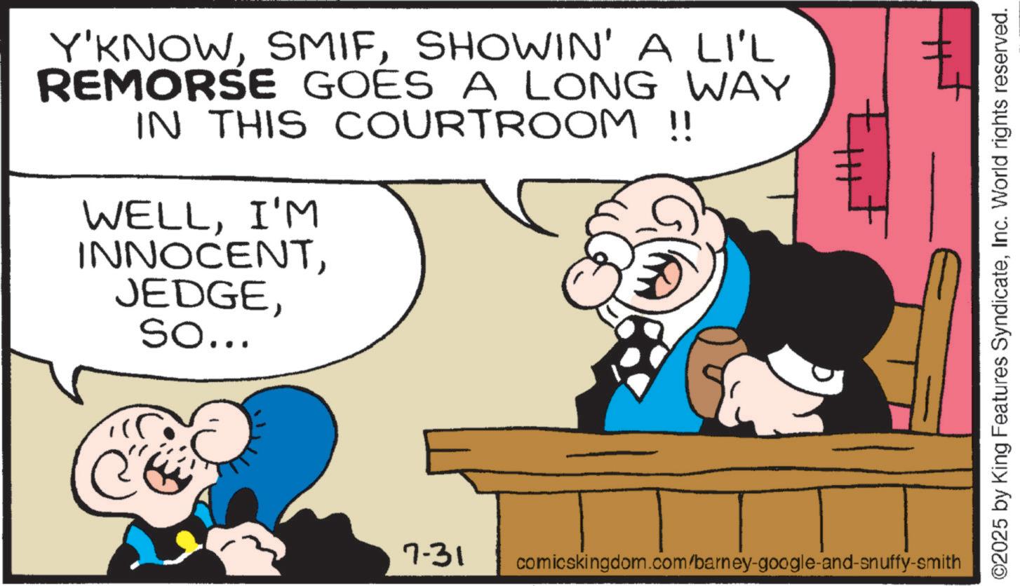 Fictional character OCR: Y'KNOWSHOWIN' A LI'L REMORSE GOES A LONG WAY IN THIS COURTROOM !! WELLI'M INNOCENTSo... 7-31 comicskingdom.com/barney-google-and-snuffy-smith ©2025 by King Features SyndicateInc. World rights reserved. Y'KNOWSHOWIN ' A LI'L REMORSE GOES A LONG WAY IN THIS COURTROOM !! WELLI'M INNOCENTSo ... 7-31 comicskingdom.com/barney-google-and-snuffy-smith © 2025 by King Features SyndicateInc. World rights reserved .