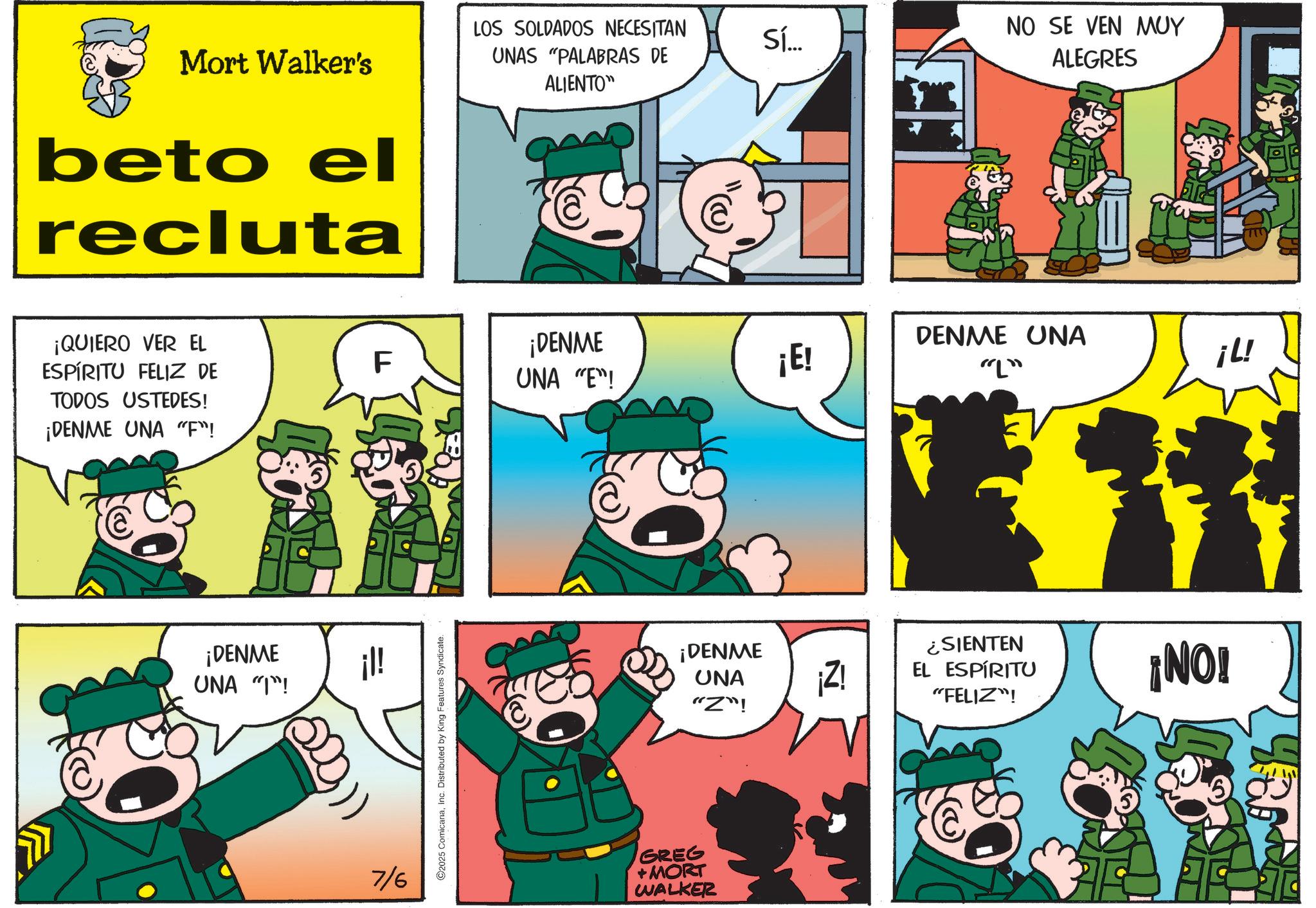 Animated cartoon OCR: Mort Walker's beto el recluta LOS SOLDADOS NECESITAN UNAS "PALABRAS DE ALIENTO" ¡QUIERO VER EL ESPÍRITU FELIZ DE TODOS USTEDES! ¡DENME UNA "F"! F ¡DENME UNA "T"! ¡l! ?? 7/6 ©2025 ComicanaInc. Distributed by King Features Syndicate. ¡DENME UNA "E"! ¡E! ¡DENME UNA "Z"! GREG +MORT WALKER Sí... NO SE VEN MUY ALEGRES DENME UNA "L" ¡Z! ¿SIENTEN EL ESPÍRITU "FELIZ"! ¡NO! ¡L! Mort Walker's beto el recluta LOS SOLDADOS NECESITAN UNAS " PALABRAS DE ALIENTO " ¡ QUIERO VER EL ESPÍRITU FELIZ DE TODOS USTEDES ! ¡ DENME UNA " F " ! F ¡ DENME UNA " T " ! ¡ l ! ?? 7/6 © 2025 ComicanaInc. Distributed by King Features Syndicate . ¡ DENME UNA " E " ! ¡ E ! ¡ DENME UNA " Z " ! GREG + MORT WALKER Sí ... NO SE VEN MUY ALEGRES DENME UNA " L " ¡ Z ! ¿ SIENTEN EL ESPÍRITU " FELIZ " ! ¡ NO ! ¡ L !