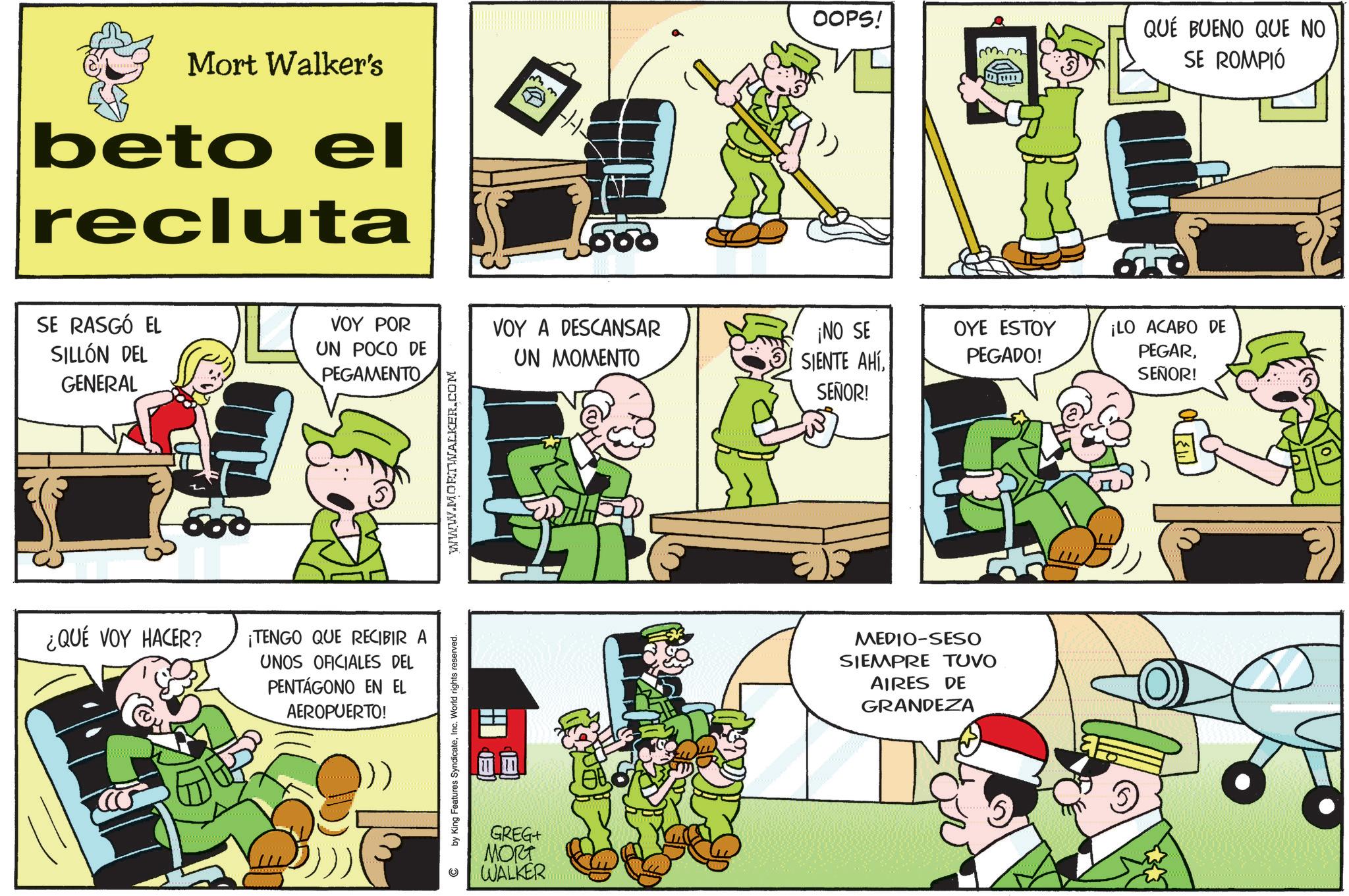Publication OCR: Mort Walker's beto el recluta SE RASGÓ EL SILLÓN DEL GENERAL VOY POR UN POCO DE PEGAMENTO ¿QUÉ VOY HACER? ¡TENGO QUE RECIBIR UNOS OFICIALES DEL PENTAGONO EN EL AEROPUERTO! 500 VOY A DESCANSAR UN MOMENTO by King Features SyndicateInc. World rights reserved. (30 EU WWW.MORTWALKER.COM GREG+ MORT WALKER OOPS! mm QUE BUENO QUE NO SE ROMPIÓ ¡NO SE SIENTE AHÍSEÑOR! OYE ESTOY PEGADO! ¡LO ACABO DE PEGARSEÑOR! MEDIO-SESO SIEMPRE TUVO AIRES DE GRANDEZA Mort Walker's beto el recluta SE RASGÓ EL SILLÓN DEL GENERAL VOY POR UN POCO DE PEGAMENTO ¿ QUÉ VOY HACER ? ¡ TENGO QUE RECIBIR UNOS OFICIALES DEL PENTAGONO EN EL AEROPUERTO ! 500 VOY A DESCANSAR UN MOMENTO by King Features SyndicateInc. World rights reserved . ( 30 EU WWW.MORTWALKER.COM GREG + MORT WALKER OOPS ! mm QUE BUENO QUE NO SE ROMPIÓ ¡ NO SE SIENTE AHÍSEÑOR ! OYE ESTOY PEGADO ! ¡ LO ACABO DE PEGARSEÑOR ! MEDIO - SESO SIEMPRE TUVO AIRES DE GRANDEZA