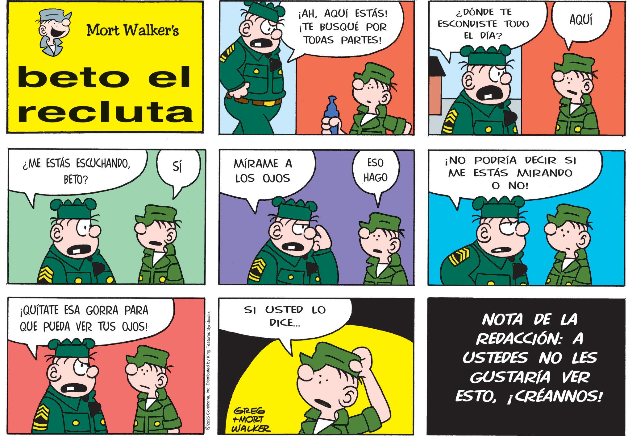 Photo caption OCR: Mort Walker's beto el recluta ¡AHAQUÍ ESTÁS! ¡TE BUSQUÉ POR TODAS PARTES! ¿DÓNDE TE ESCONDISTE TODO EL DÍA? ¿ME ESTÁS ESCUCHANDOBETO? ¡QUÍTATE ESA GORRA PARA QUE PUEDA VER TUS OJOS! Sí MÍRAME A LOS OJOS ESO HAGO ¡NO PODRÍA DECIR SI ME ESTÁS MIRANDO O NO! 2025 ComicanaInc. Distributed by King Features Syndicate. SI USTED LO DICE... NOTA DE LA REDACCIÓN: A USTEDES NO LES GUSTARÍA VER ESTO¡CRÉANNOS! GREG +MORT WALKER AQUÍ Mort Walker's beto el recluta ¡ AHAQUÍ ESTÁS ! ¡ TE BUSQUÉ POR TODAS PARTES ! ¿ DÓNDE TE ESCONDISTE TODO EL DÍA ? ¿ ME ESTÁS ESCUCHANDOBETO ? ¡ QUÍTATE ESA GORRA PARA QUE PUEDA VER TUS OJOS ! Sí MÍRAME A LOS OJOS ESO HAGO ¡ NO PODRÍA DECIR SI ME ESTÁS MIRANDO O NO ! 2025 ComicanaInc. Distributed by King Features Syndicate . SI USTED LO DICE ... NOTA DE LA REDACCIÓN : A USTEDES NO LES GUSTARÍA VER ESTO¡ CRÉANNOS ! GREG + MORT WALKER AQUÍ