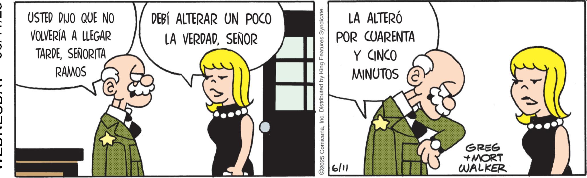 Photo caption OCR: USTED DIJO QUE NO VOLVERÍA A LLEGAR TARDESEÑORITA RAMOS DEBÍ ALTERAR UN POCO LA VERDADSEÑOR LA ALTERÓ POR CUARENTA Y CINCO MINUTOS 2025 ComicanaInc. Distributed by King Features Syndicate. 6/11 GREG +MORT WALKER USTED DIJO QUE NO VOLVERÍA A LLEGAR TARDESEÑORITA RAMOS DEBÍ ALTERAR UN POCO LA VERDADSEÑOR LA ALTERÓ POR CUARENTA Y CINCO MINUTOS 2025 ComicanaInc. Distributed by King Features Syndicate . 6/11 GREG + MORT WALKER