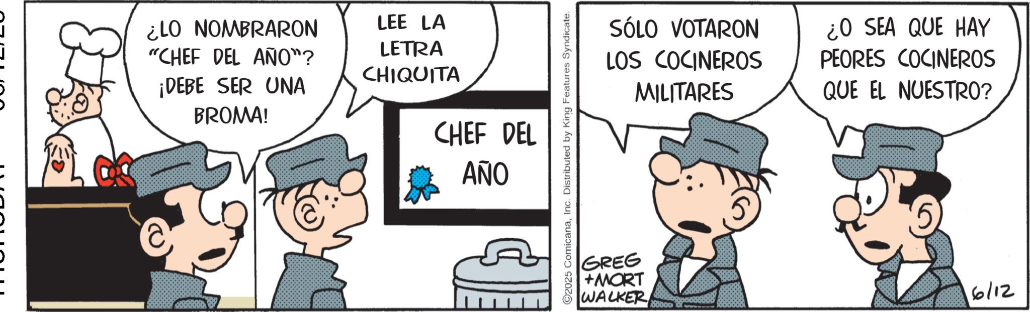 Publication OCR: ¿LO NOMBRARON LEE LA "CHEF DEL AÑO"? LETRA CHIQUITA ¡DEBE SER UNA BROMA! CHEF DEL ??? 2025 ComicanaInc. Distributed by King Features Syndicate. GREG +MORT WALKER SÓLO VOTARON LOS COCINEROS MILITARES ¿O SEA QUE HAY PEORES COCINEROS QUE EL NUESTRO? 6/12 ¿ LO NOMBRARON LEE LA " CHEF DEL AÑO " ? LETRA CHIQUITA ¡ DEBE SER UNA BROMA ! CHEF DEL ??? 2025 ComicanaInc. Distributed by King Features Syndicate . GREG + MORT WALKER SÓLO VOTARON LOS COCINEROS MILITARES ¿ O SEA QUE HAY PEORES COCINEROS QUE EL NUESTRO ? 6/12