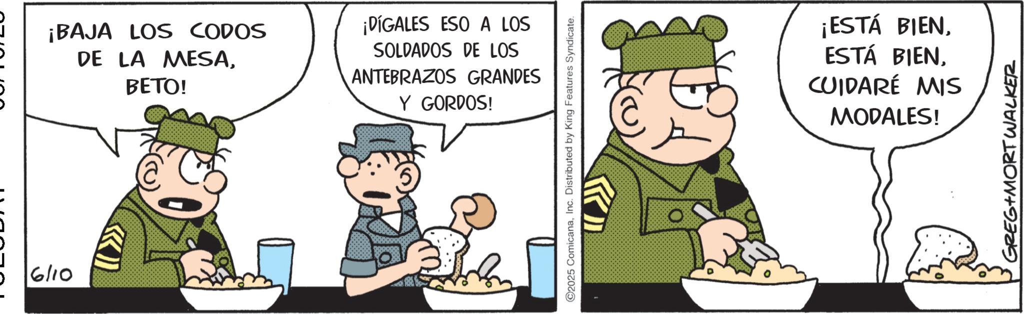 Animated cartoon OCR: 6/10 ¡BAJA LOS CODOS DE LA MESABETO! ¡DÍGALES ESO A LOS SOLDADOS DE LOS ANTEBRAZOS GRANDES Y GORDOS! ©2025 ComicanaInc. Distributed by King Features Syndicate. ¡ESTÁ BIENCUIDARÉ MIS MODALES! GREG+MORT WALKER 6/10 ¡ BAJA LOS CODOS DE LA MESABETO ! ¡ DÍGALES ESO A LOS SOLDADOS DE LOS ANTEBRAZOS GRANDES Y GORDOS ! © 2025 ComicanaInc. Distributed by King Features Syndicate . ¡ ESTÁ BIENESTÁ BIENCUIDARÉ MIS MODALES ! GREG + MORT WALKER