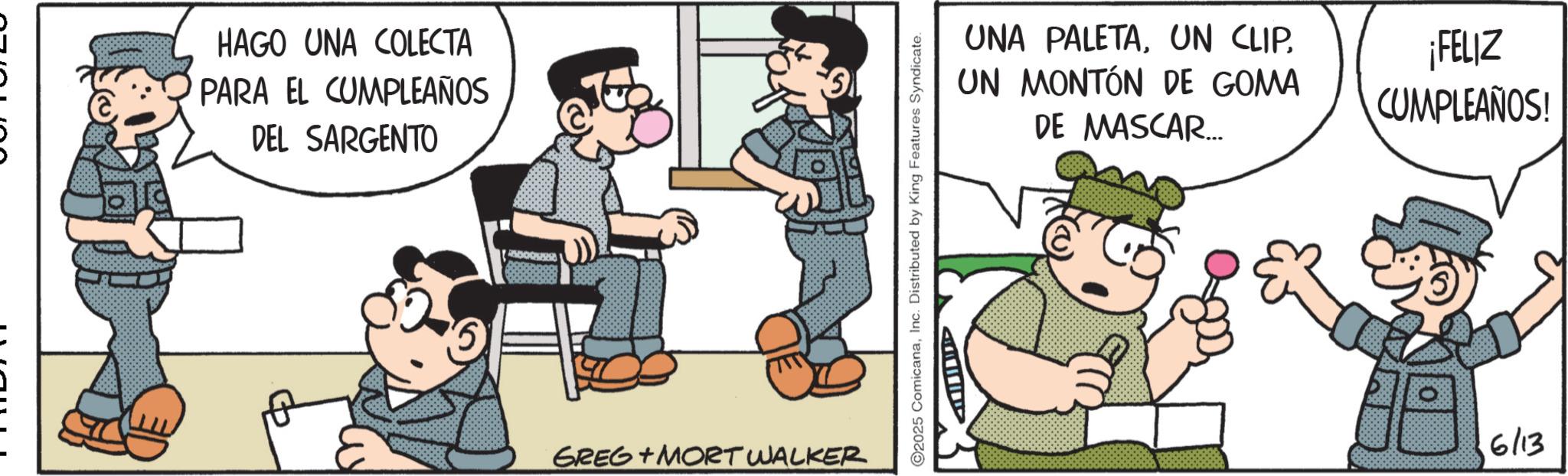 Photo caption OCR: wwwwwww HAGO UNA COLECTA PARA EL CUMPLEAÑOS DEL SARGENTO GREG+MORT WALKER 2025 ComicanaInc. Distributed by King Features Syndicate. ??||| UNA PALETAUN MONTÓN DE GOMA DE MASCAR... ¡FELIZ CUMPLEAÑOS! 6/13 wwwwwww HAGO UNA COLECTA PARA EL CUMPLEAÑOS DEL SARGENTO GREG + MORT WALKER 2025 ComicanaInc. Distributed by King Features Syndicate . ?? ||| UNA PALETAUN CLIPUN MONTÓN DE GOMA DE MASCAR ... ¡ FELIZ CUMPLEAÑOS ! 6/13
