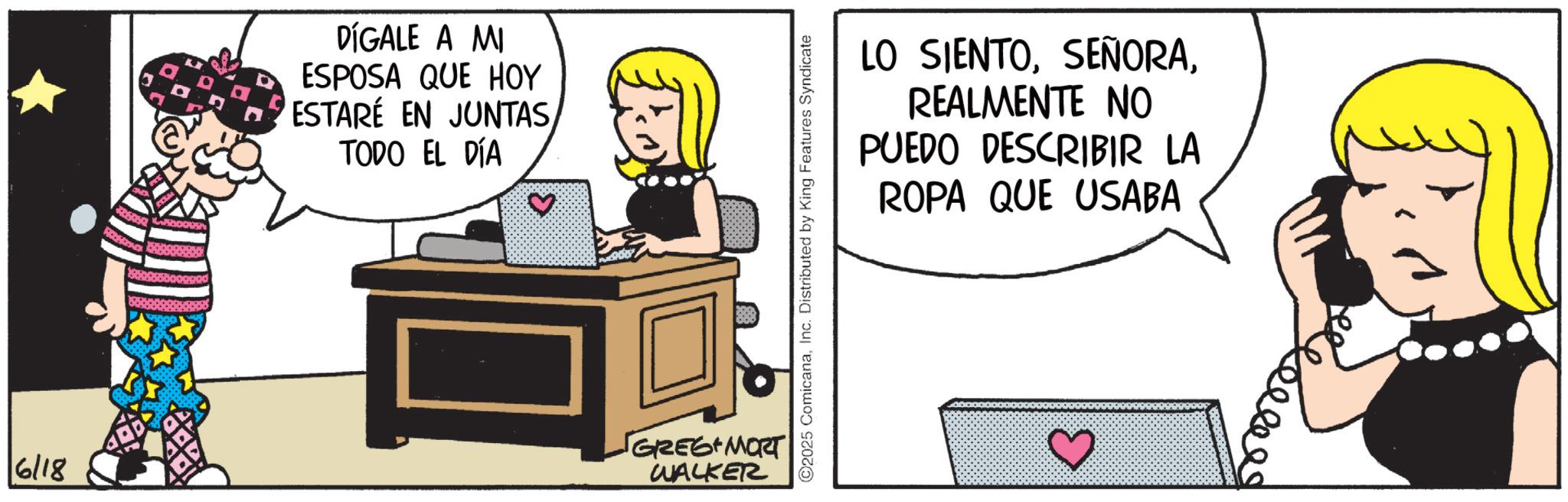 Fictional character OCR: 6/18 DÍGALE A MI ESPOSA QUE HOY ESTARÉ EN JUNTASTODO EL DÍA ? GREG MORT WALKER C2025 ComicanaInc. Distributed by King Features Syndicate LO SIENTOREALMENTE NO PUEDO DESCRIBIR LA ROPA QUE USABA 6/18 DÍGALE A MI ESPOSA QUE HOY ESTARÉ EN JUNTASTODO EL DÍA ? GREG MORT WALKER C2025 ComicanaInc. Distributed by King Features Syndicate LO SIENTOREALMENTE NO PUEDO DESCRIBIR LA ROPA QUE USABA