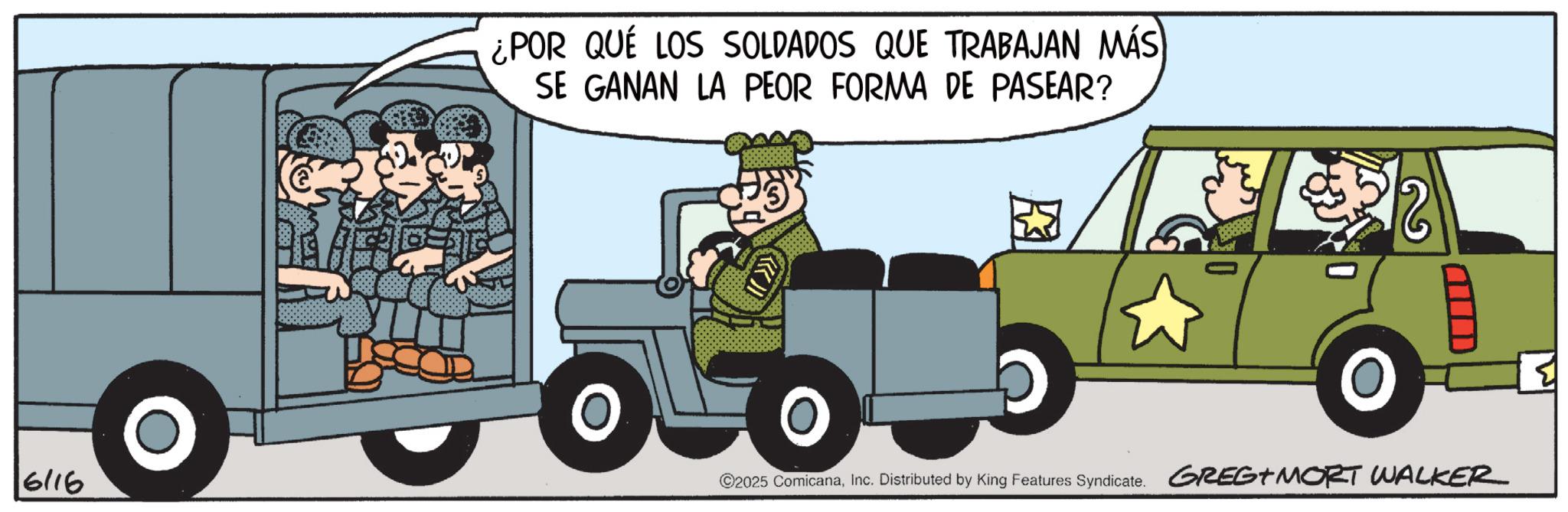 Animated cartoon OCR: ¿POR QUÉ LOS SOLDADOS QUE TRABAJAN MÁS SE GANAN LA PEOR FORMA DE PASEAR? ?? NO 6/16 ©2025 ComicanaInc. Distributed by King Features Syndicate. GREG+MORT WALKER ¿ POR QUÉ LOS SOLDADOS QUE TRABAJAN MÁS SE GANAN LA PEOR FORMA DE PASEAR ? ?? NO 6/16 © 2025 ComicanaInc. Distributed by King Features Syndicate . GREG + MORT WALKER