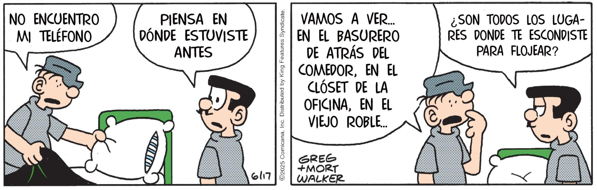 Photo caption OCR: NO ENCUENTRO MI TELÉFONO PIENSA EN DÓNDE ESTUVISTE ANTES 6/17 2025 ComicanaInc. Distributed by King Features Syndicate. VAMOS A VER... EN EL BASURERO DE ATRÁS DEL COMEDOREN EL CLÓSET DE LA OFICINAEN EL VIEJO ROBLE... GREG +MORT WALKER ¿SON TODOS LOS LUGA- RES DONDE TE ESCONDISTE PARA FLOJEAR? NO ENCUENTRO MI TELÉFONO PIENSA EN DÓNDE ESTUVISTE ANTES 6/17 2025 ComicanaInc. Distributed by King Features Syndicate . VAMOS A VER ... EN EL BASURERO DE ATRÁS DEL COMEDOREN EL CLÓSET DE LA OFICINAEN EL VIEJO ROBLE ... GREG + MORT WALKER ¿ SON TODOS LOS LUGA- RES DONDE TE ESCONDISTE PARA FLOJEAR ?