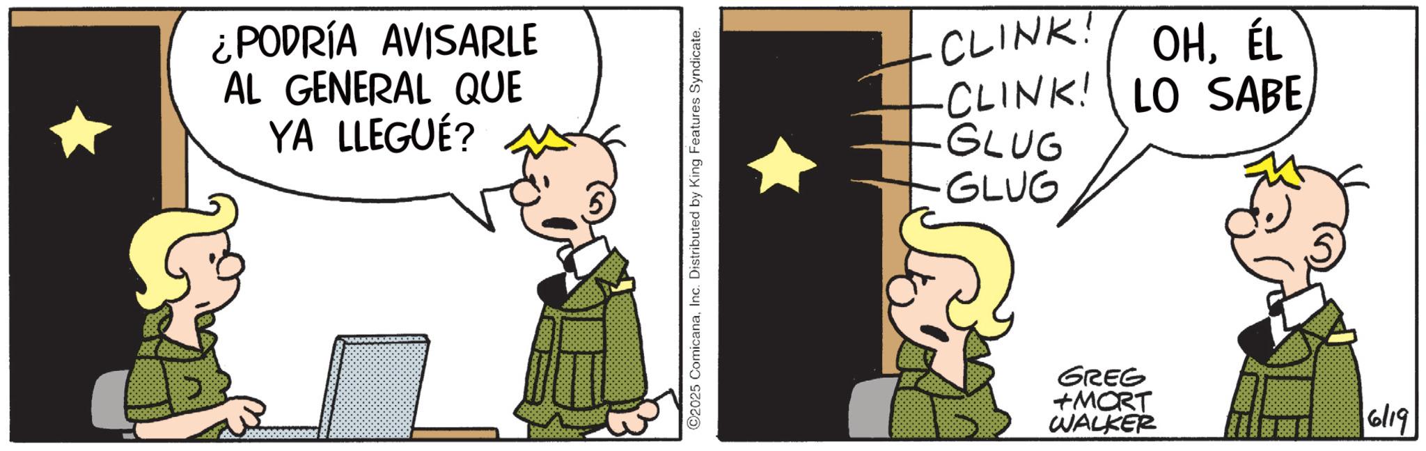 Comic book OCR: ¿PODRÍA AVISARLE AL GENERAL QUE YA LLEGUÉ? ©2025 ComicanaInc. Distributed by King Features Syndicate. CLINK! OHÉL -CLINK! LO SABE GLUG -GLUG GREG +MORT WALKER 6/19 ¿ PODRÍA AVISARLE AL GENERAL QUE YA LLEGUÉ ? © 2025 ComicanaInc. Distributed by King Features Syndicate . CLINK ! OHÉL -CLINK ! LO SABE GLUG -GLUG GREG + MORT WALKER 6/19