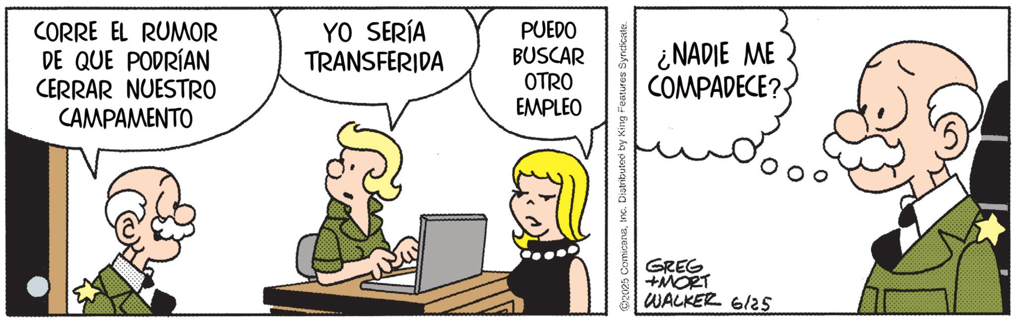 Publication OCR: CORRE EL RUMOR DE QUE PODRÍAN CERRAR NUESTRO CAMPAMENTO YO SERÍA TRANSFERIDA PUEDO BUSCAR OTRO EMPLEO @2025 ComicanaInc. Distributed by King Features Syndicate. ¿NADIE ME COMPADECE? GREG +MORT WALKER 6/25 CORRE EL RUMOR DE QUE PODRÍAN CERRAR NUESTRO CAMPAMENTO YO SERÍA TRANSFERIDA PUEDO BUSCAR OTRO EMPLEO @ 2025 ComicanaInc. Distributed by King Features Syndicate . ¿ NADIE ME COMPADECE ? GREG + MORT WALKER 6/25