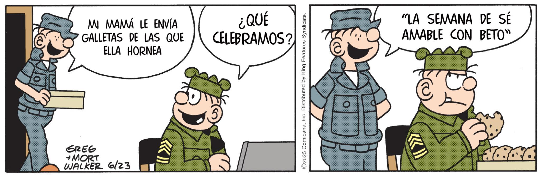 Fictional character OCR: GREG +MORT WALKER 6/23 MI MAMÁ LE ENVÍA GALLETAS DE LAS QUE ELLA HORNEA ¿QUÉ CELEBRAMOS? ©2025 ComicanaInc. Distributed by King Features Syndicate. >>>> "LA SEMANA DE SÉ AMABLE CON BETO" GREG + MORT WALKER 6/23 MI MAMÁ LE ENVÍA GALLETAS DE LAS QUE ELLA HORNEA ¿ QUÉ CELEBRAMOS ? © 2025 ComicanaInc. Distributed by King Features Syndicate . >>>> " LA SEMANA DE SÉ AMABLE CON BETO "
